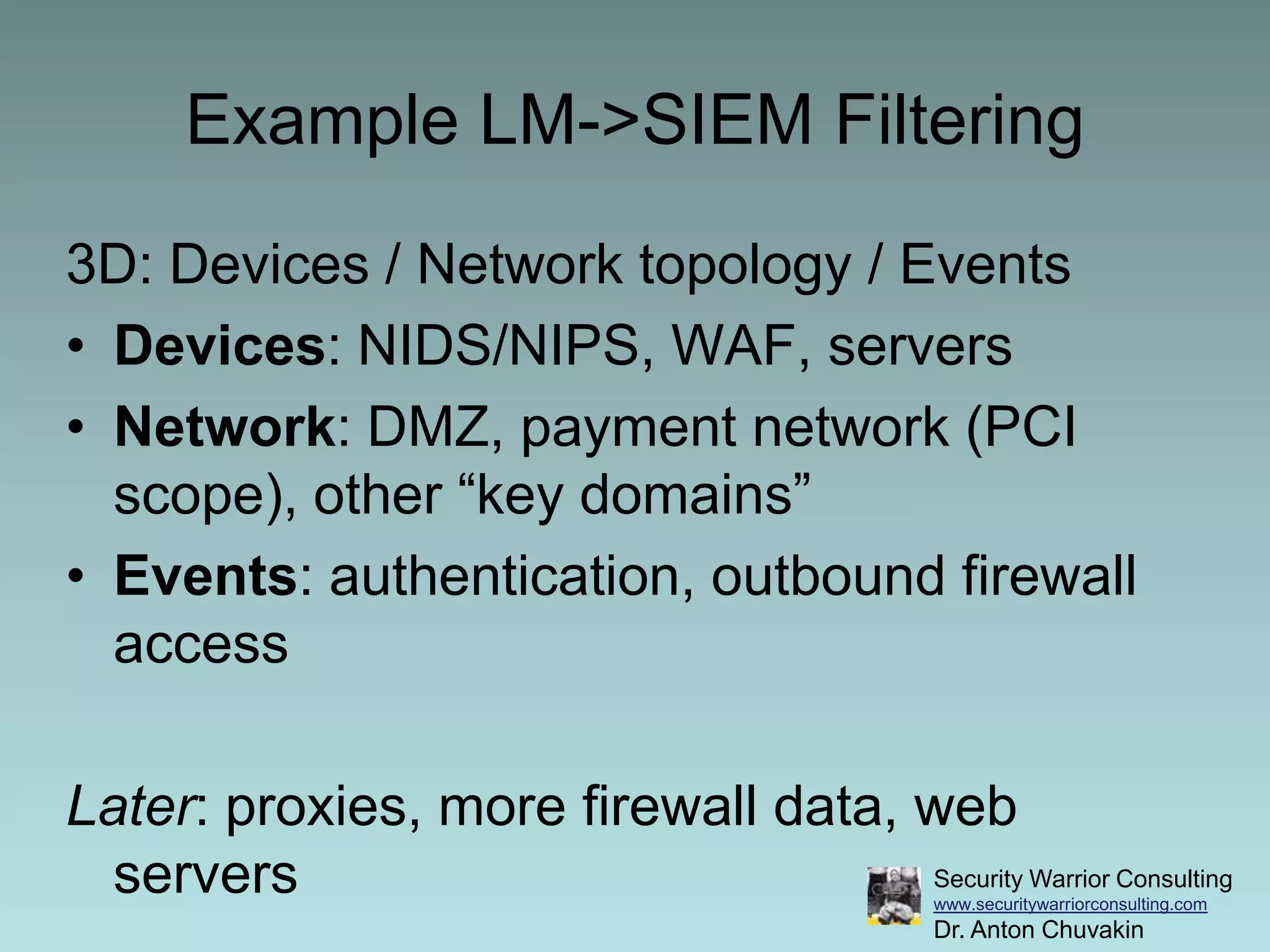 Example LM->SIEM Filtering3D: Devices / Network topology / EventsDevices: NIDS/NIPS, WAF, serversNetwork: DMZ, payment network (PCI scope), other “key domains”Events: authentication, outbound firewall accessLater: proxies, more firewall data, web servers