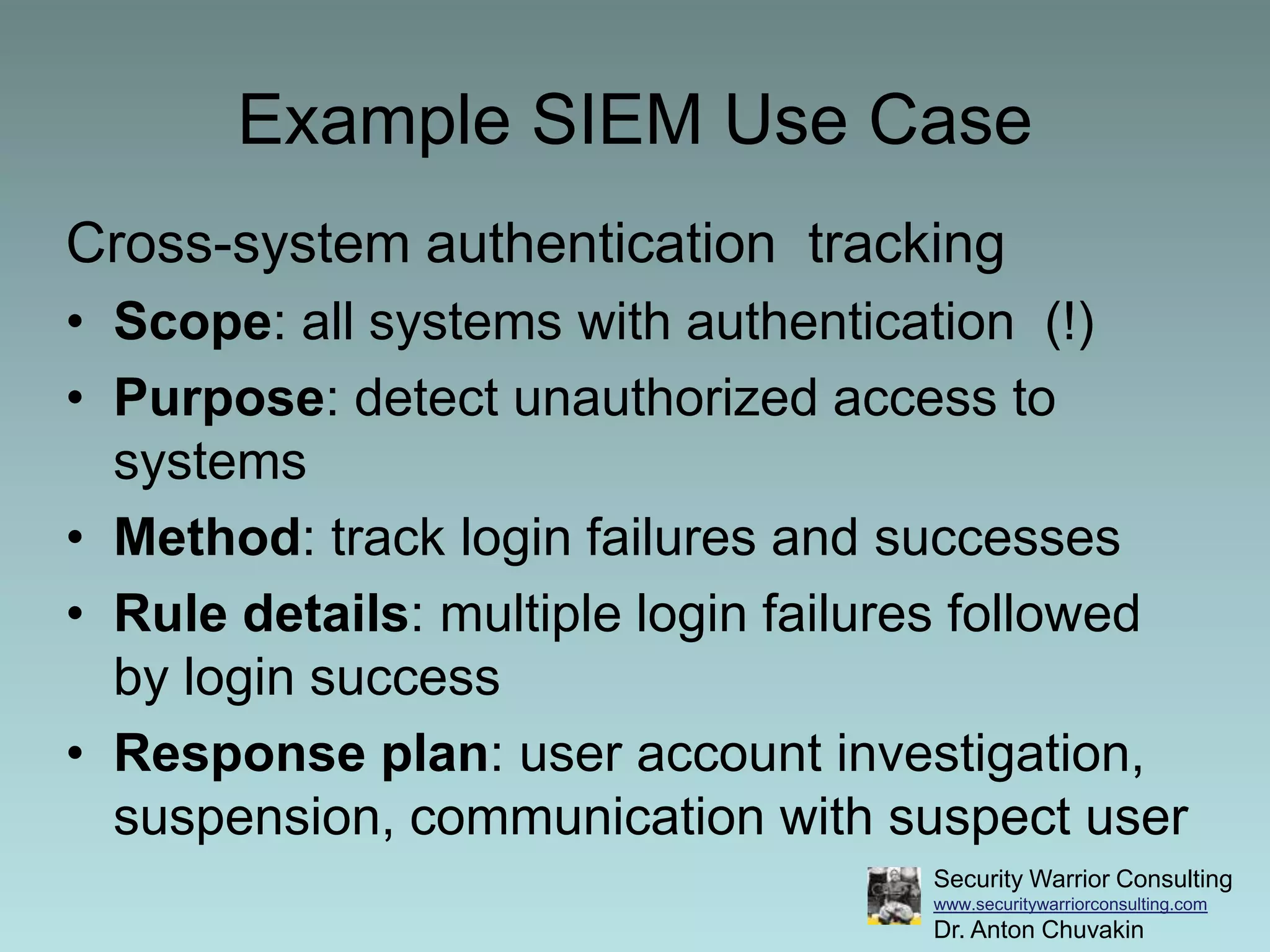 Example SIEM Use CaseCross-system authentication  trackingScope: all systems with authentication  (!)Purpose: detect unauthorized access to systemsMethod: track login failures and successesRule details: multiple login failures followed by login successResponse plan: user account investigation, suspension, communication with suspect user