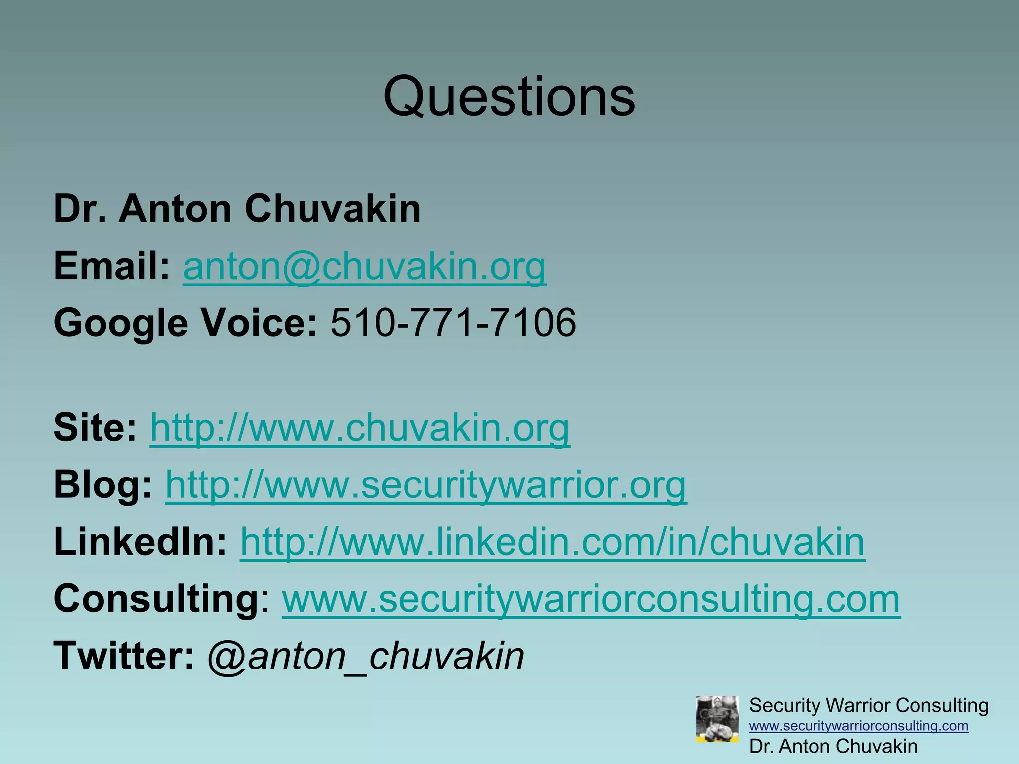 QuestionsDr. Anton ChuvakinEmail:anton@chuvakin.orgGoogle Voice: 510-771-7106 Site:http://www.chuvakin.orgBlog:http://www.securitywarrior.orgLinkedIn:http://www.linkedin.com/in/chuvakinConsulting: www.securitywarriorconsulting.comTwitter:@anton_chuvakin