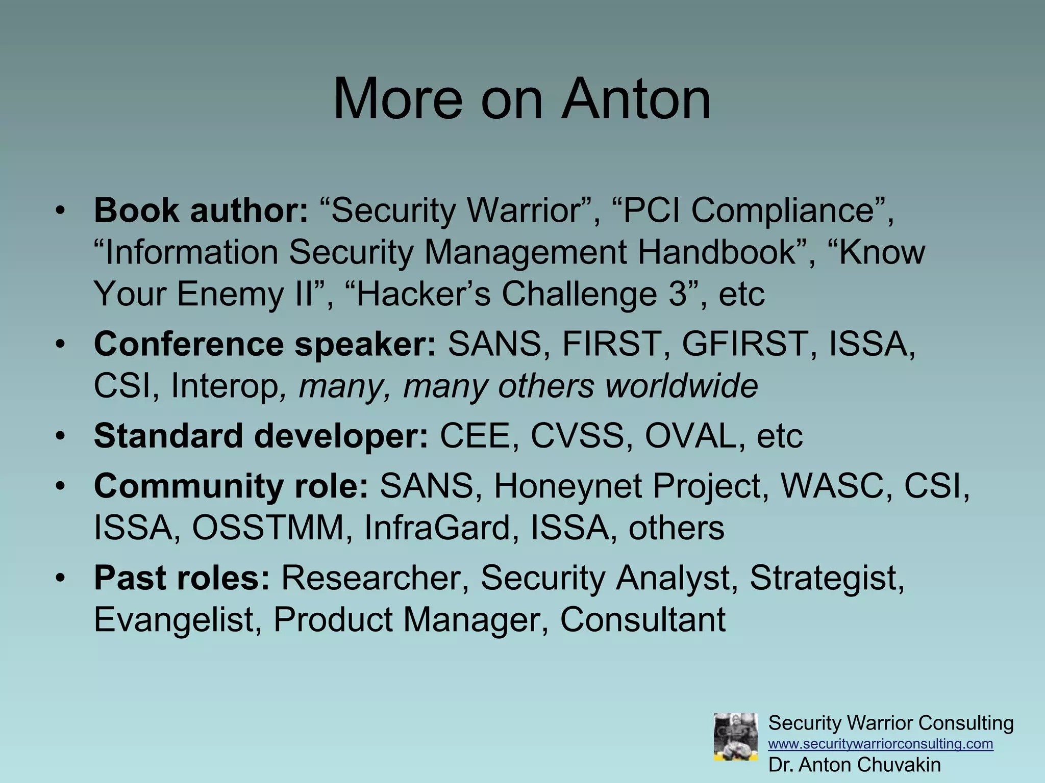 More on AntonBook author: “Security Warrior”, “PCI Compliance”, “Information Security Management Handbook”, “Know Your Enemy II”, “Hacker’s Challenge 3”, etcConference speaker: SANS, FIRST, GFIRST, ISSA, CSI, Interop, many, many others worldwideStandard developer: CEE, CVSS, OVAL, etcCommunity role: SANS, Honeynet Project, WASC, CSI, ISSA, OSSTMM, InfraGard, ISSA, othersPast roles: Researcher, Security Analyst, Strategist, Evangelist, Product Manager, Consultant