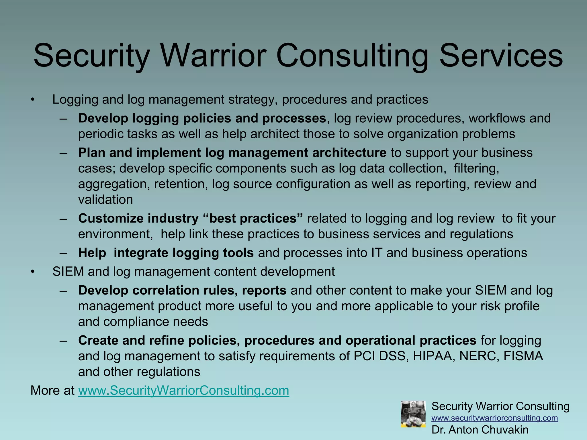 Security Warrior Consulting ServicesLogging and log management strategy, procedures and practicesDevelop logging policies and processes, log review procedures, workflows and periodic tasks as well as help architect those to solve organization problems Plan and implement log management architecture to support your business cases; develop specific components such as log data collection,  filtering, aggregation, retention, log source configuration as well as reporting, review and validationCustomize industry “best practices” related to logging and log review  to fit your environment,  help link these practices to business services and regulationsHelp  integrate logging tools and processes into IT and business operationsSIEM and log management content developmentDevelop correlation rules, reports and other content to make your SIEM and log management product more useful to you and more applicable to your risk profile and compliance needsCreate and refine policies, procedures and operational practices for logging and log management to satisfy requirements of PCI DSS, HIPAA, NERC, FISMA and other regulationsMore at www.SecurityWarriorConsulting.com