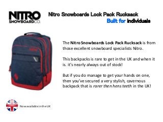 Nitro Snowboards Lock Pack Rucksack
Built for individuals
The Nitro Snowboards Lock Pack Rucksack is from
those excellent snowboard specialists Nitro.
This backpacks is rare to get in the UK and when it
is. it’s nearly always out of stock!
But if you do manage to get your hands on one,
then you’ve secured a very stylish, cavernous
backpack that is rarer then hens teeth in the UK!
Now available in the UK
 