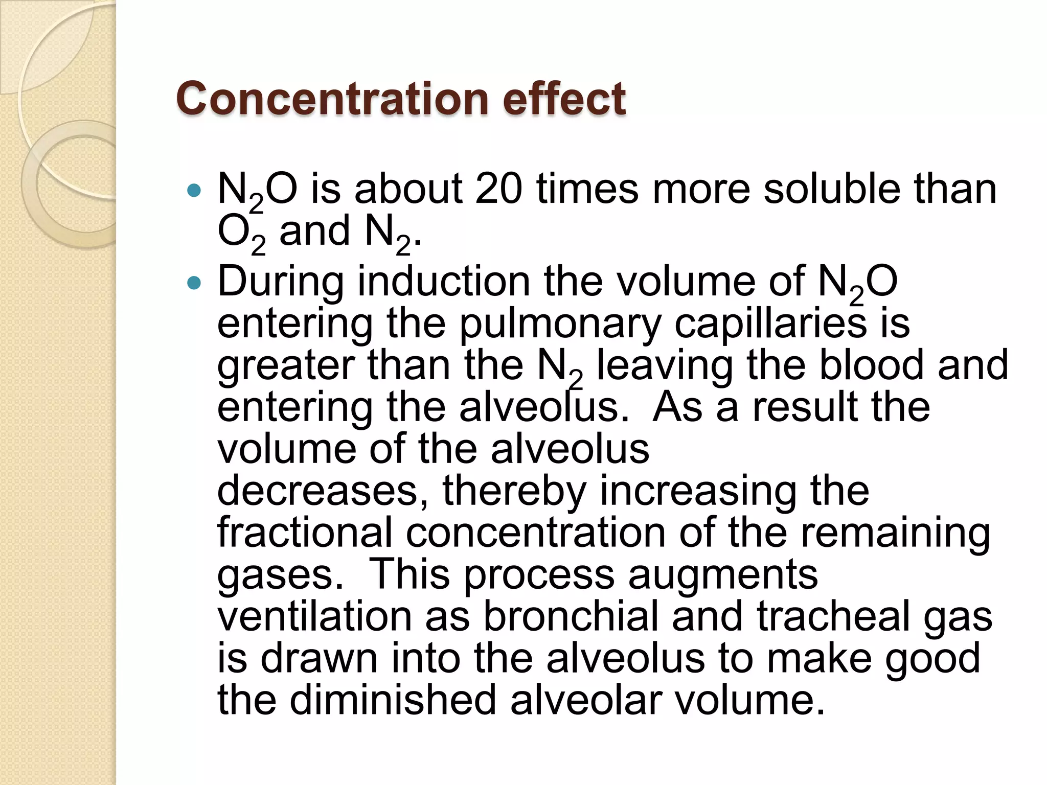 Concentration effect
 N2O is about 20 times more soluble than
O2 and N2.
 During induction the volume of N2O
entering the pulmonary capillaries is
greater than the N2 leaving the blood and
entering the alveolus. As a result the
volume of the alveolus
decreases, thereby increasing the
fractional concentration of the remaining
gases. This process augments
ventilation as bronchial and tracheal gas
is drawn into the alveolus to make good
the diminished alveolar volume.
 