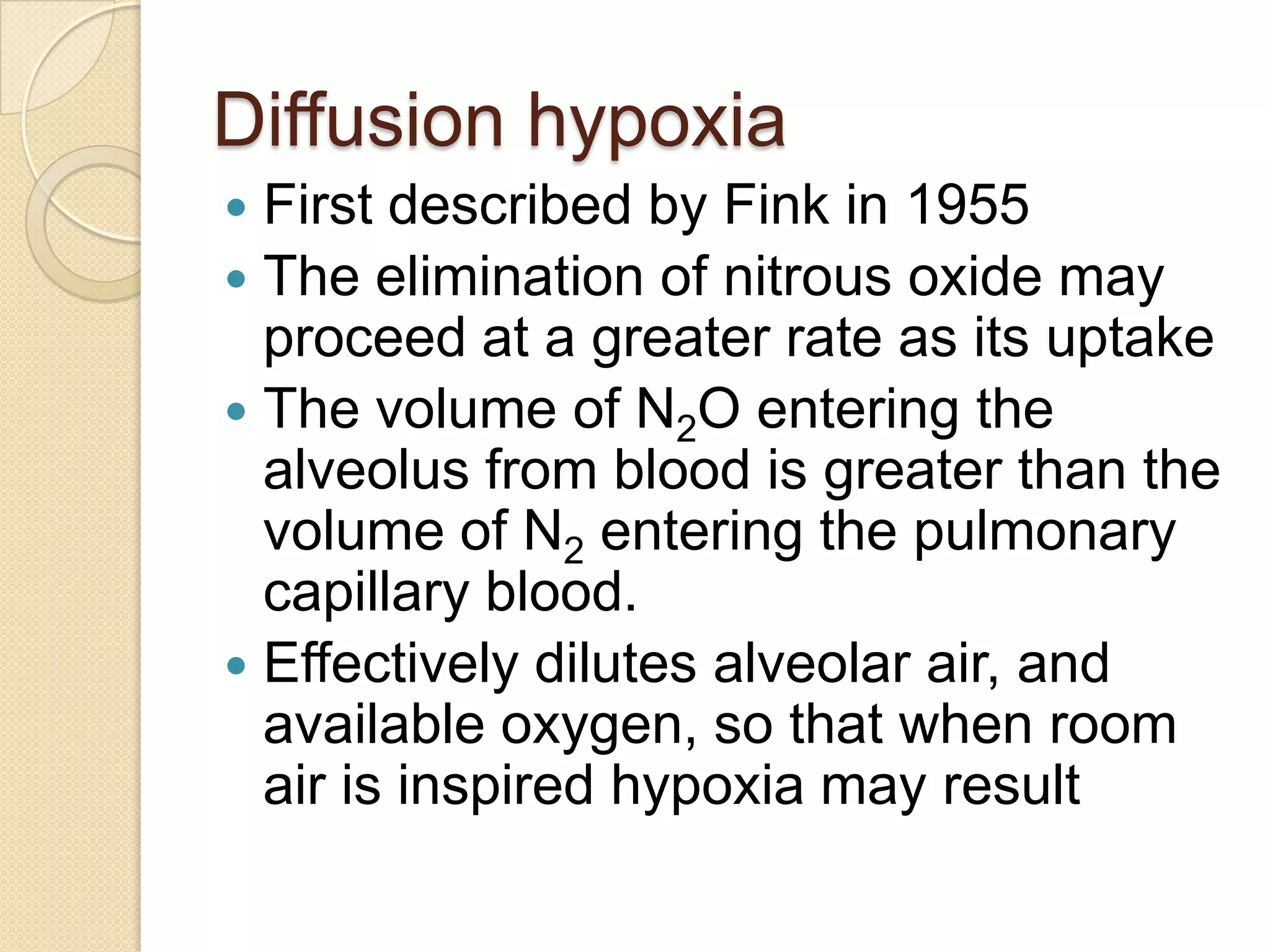 Diffusion hypoxia
 First described by Fink in 1955
 The elimination of nitrous oxide may
proceed at a greater rate as its uptake
 The volume of N2O entering the
alveolus from blood is greater than the
volume of N2 entering the pulmonary
capillary blood.
 Effectively dilutes alveolar air, and
available oxygen, so that when room
air is inspired hypoxia may result
 