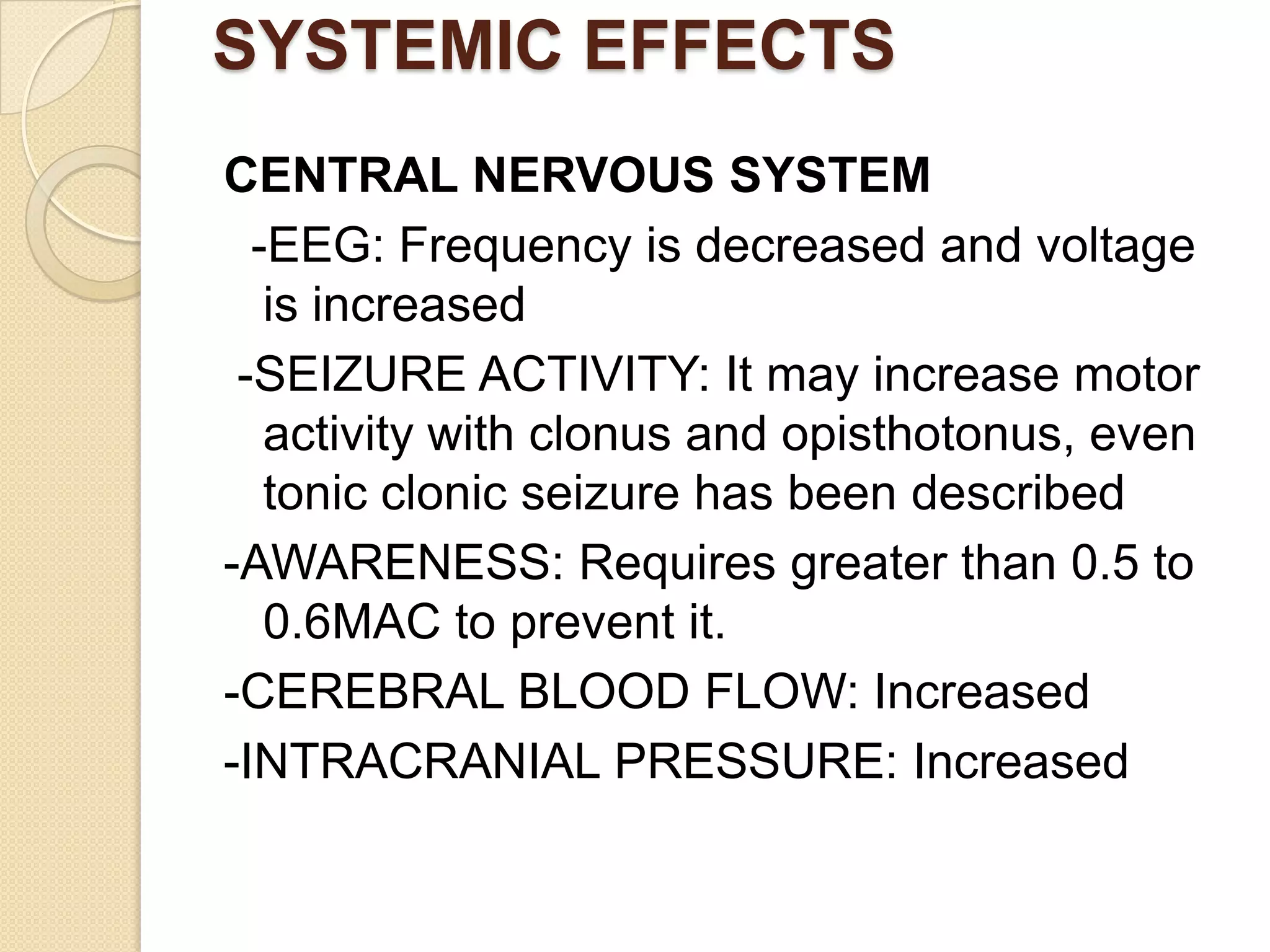 SYSTEMIC EFFECTS
CENTRAL NERVOUS SYSTEM
-EEG: Frequency is decreased and voltage
is increased
-SEIZURE ACTIVITY: It may increase motor
activity with clonus and opisthotonus, even
tonic clonic seizure has been described
-AWARENESS: Requires greater than 0.5 to
0.6MAC to prevent it.
-CEREBRAL BLOOD FLOW: Increased
-INTRACRANIAL PRESSURE: Increased
 
