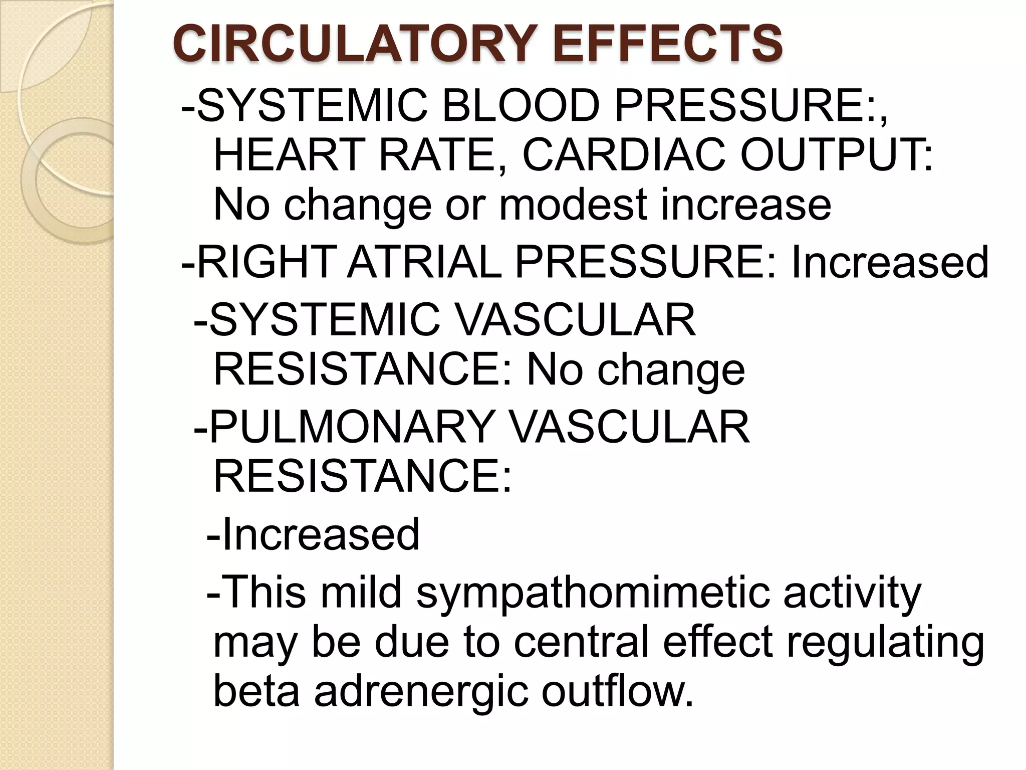 CIRCULATORY EFFECTS
-SYSTEMIC BLOOD PRESSURE:,
HEART RATE, CARDIAC OUTPUT:
No change or modest increase
-RIGHT ATRIAL PRESSURE: Increased
-SYSTEMIC VASCULAR
RESISTANCE: No change
-PULMONARY VASCULAR
RESISTANCE:
-Increased
-This mild sympathomimetic activity
may be due to central effect regulating
beta adrenergic outflow.
 