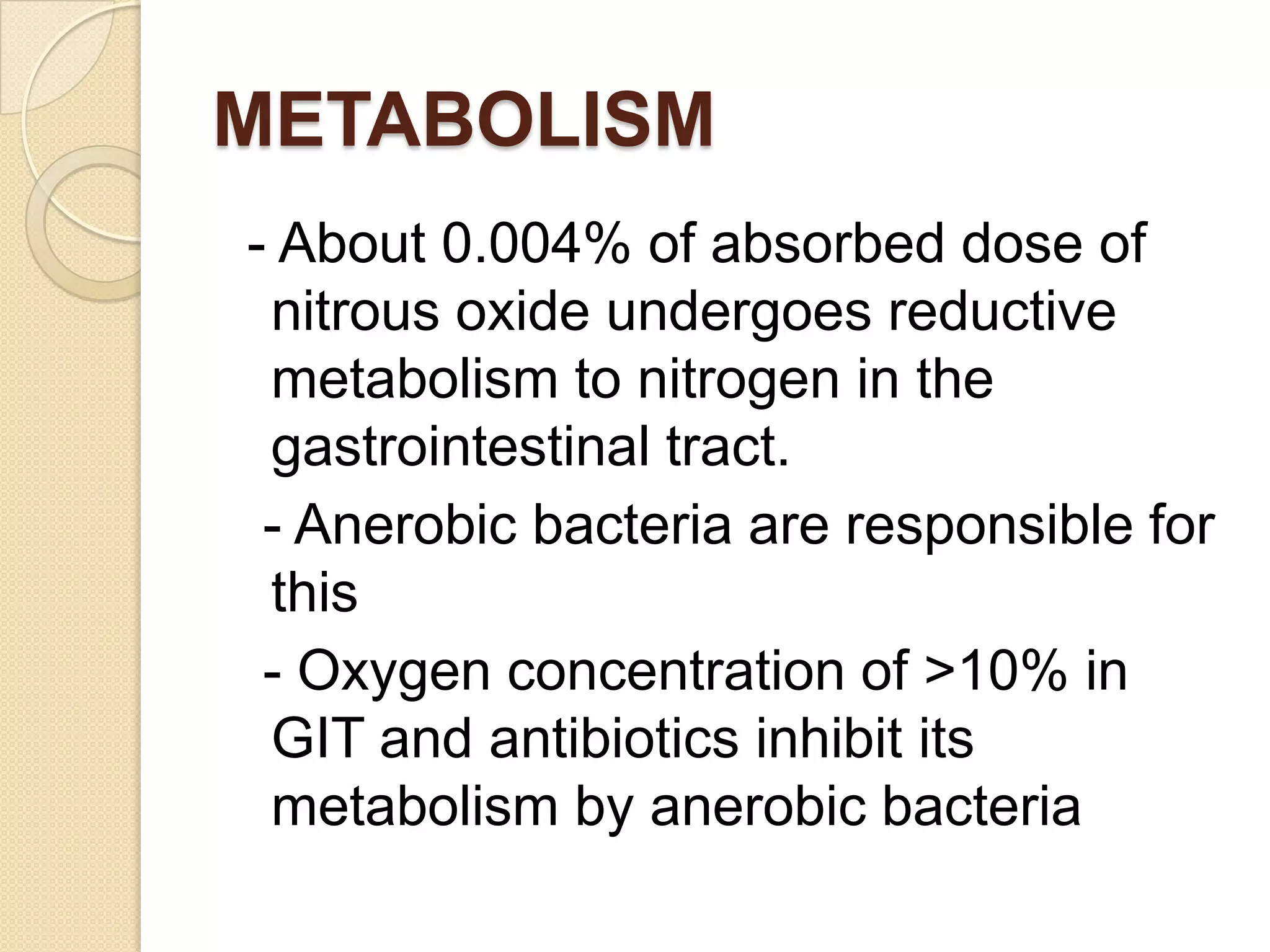METABOLISM
- About 0.004% of absorbed dose of
nitrous oxide undergoes reductive
metabolism to nitrogen in the
gastrointestinal tract.
- Anerobic bacteria are responsible for
this
- Oxygen concentration of >10% in
GIT and antibiotics inhibit its
metabolism by anerobic bacteria
 