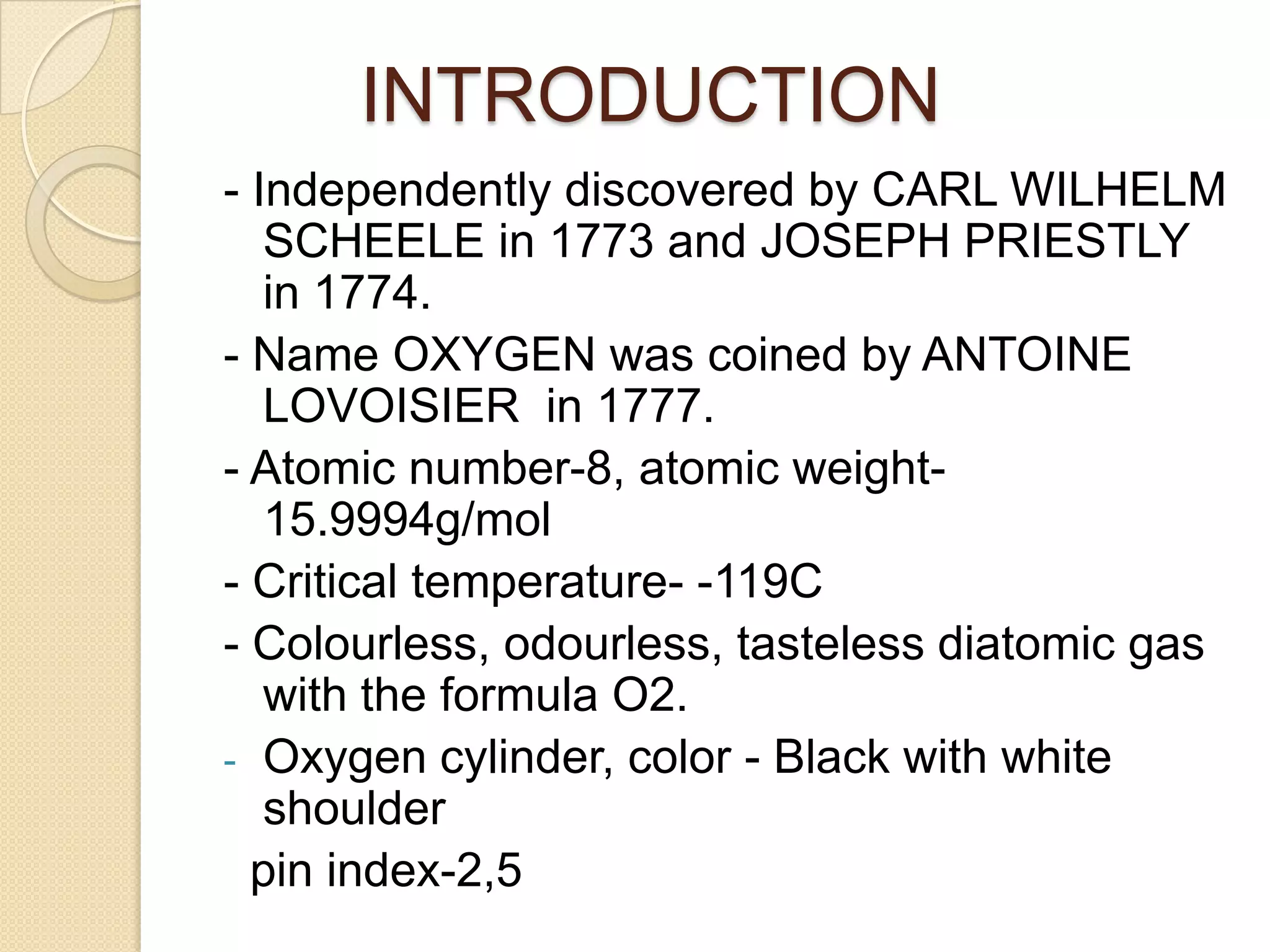 INTRODUCTION
- Independently discovered by CARL WILHELM
SCHEELE in 1773 and JOSEPH PRIESTLY
in 1774.
- Name OXYGEN was coined by ANTOINE
LOVOISIER in 1777.
- Atomic number-8, atomic weight-
15.9994g/mol
- Critical temperature- -119C
- Colourless, odourless, tasteless diatomic gas
with the formula O2.
- Oxygen cylinder, color - Black with white
shoulder
pin index-2,5
 