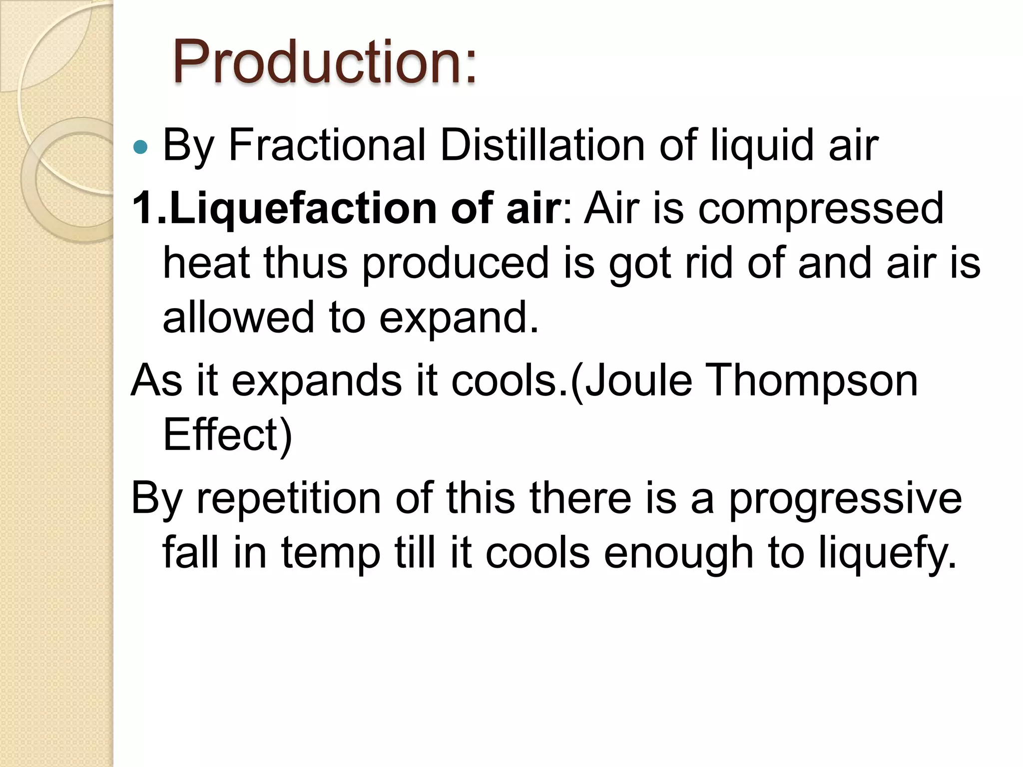 Production:
 By Fractional Distillation of liquid air
1.Liquefaction of air: Air is compressed
heat thus produced is got rid of and air is
allowed to expand.
As it expands it cools.(Joule Thompson
Effect)
By repetition of this there is a progressive
fall in temp till it cools enough to liquefy.
 