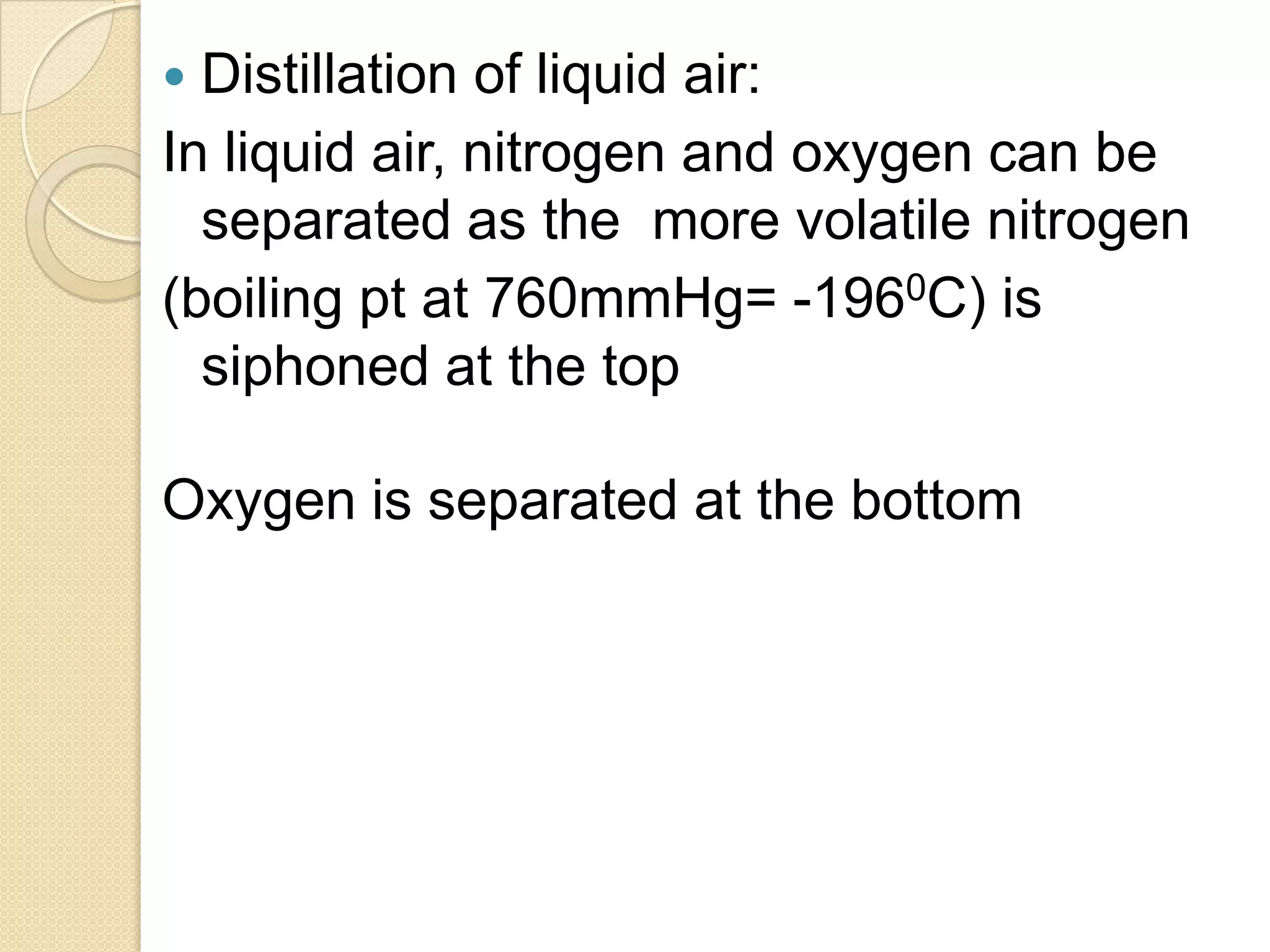  Distillation of liquid air:
In liquid air, nitrogen and oxygen can be
separated as the more volatile nitrogen
(boiling pt at 760mmHg= -1960C) is
siphoned at the top
Oxygen is separated at the bottom
 