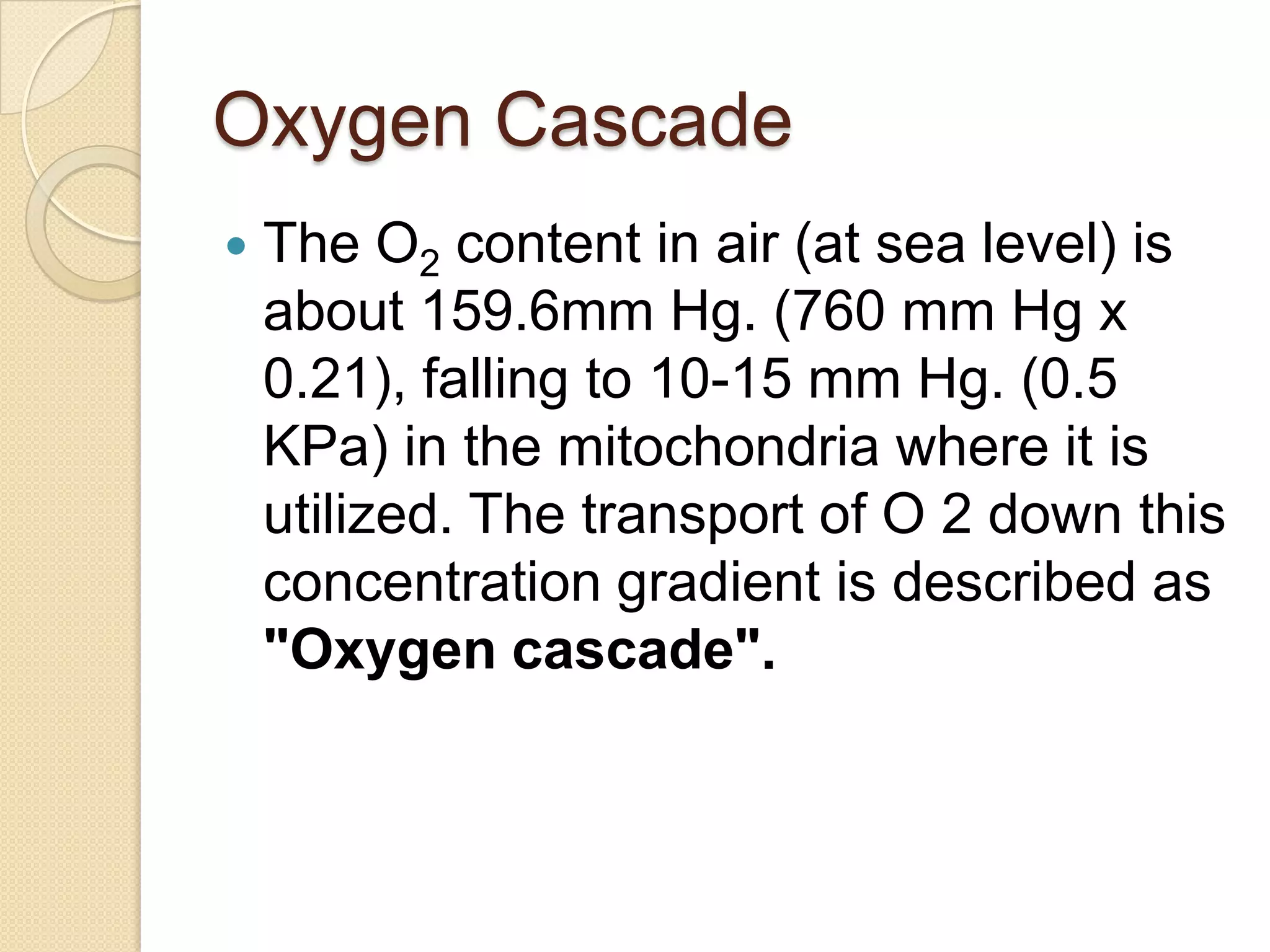 Oxygen Cascade
 The O2 content in air (at sea level) is
about 159.6mm Hg. (760 mm Hg x
0.21), falling to 10-15 mm Hg. (0.5
KPa) in the mitochondria where it is
utilized. The transport of O 2 down this
concentration gradient is described as
"Oxygen cascade".
 