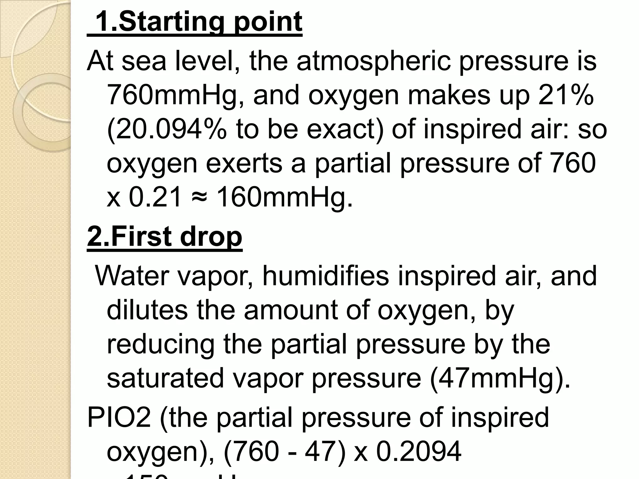1.Starting point
At sea level, the atmospheric pressure is
760mmHg, and oxygen makes up 21%
(20.094% to be exact) of inspired air: so
oxygen exerts a partial pressure of 760
x 0.21 ≈ 160mmHg.
2.First drop
Water vapor, humidifies inspired air, and
dilutes the amount of oxygen, by
reducing the partial pressure by the
saturated vapor pressure (47mmHg).
PIO2 (the partial pressure of inspired
oxygen), (760 - 47) x 0.2094
 
