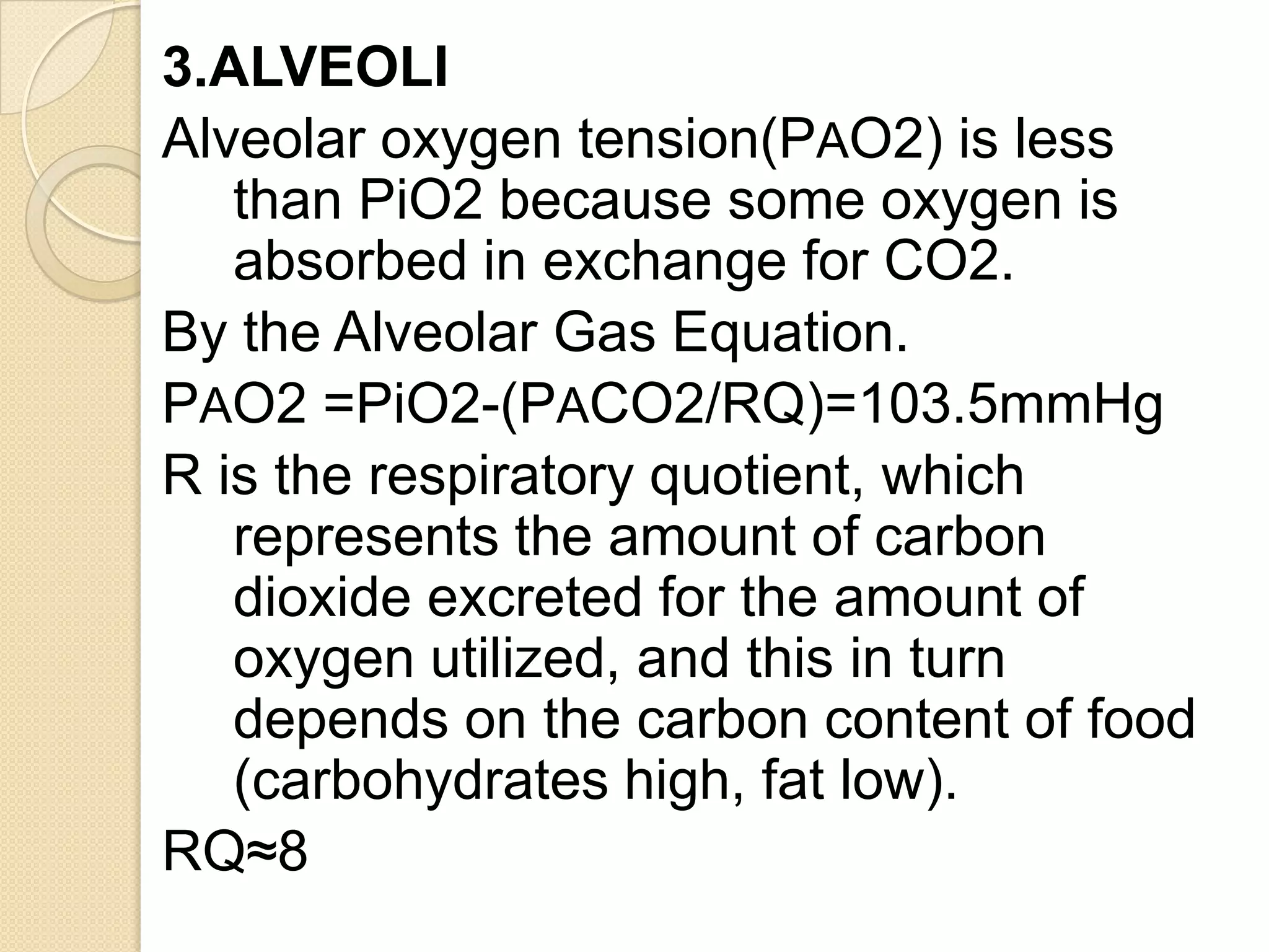 3.ALVEOLI
Alveolar oxygen tension(PAO2) is less
than PiO2 because some oxygen is
absorbed in exchange for CO2.
By the Alveolar Gas Equation.
PAO2 =PiO2-(PACO2/RQ)=103.5mmHg
R is the respiratory quotient, which
represents the amount of carbon
dioxide excreted for the amount of
oxygen utilized, and this in turn
depends on the carbon content of food
(carbohydrates high, fat low).
RQ≈8
 