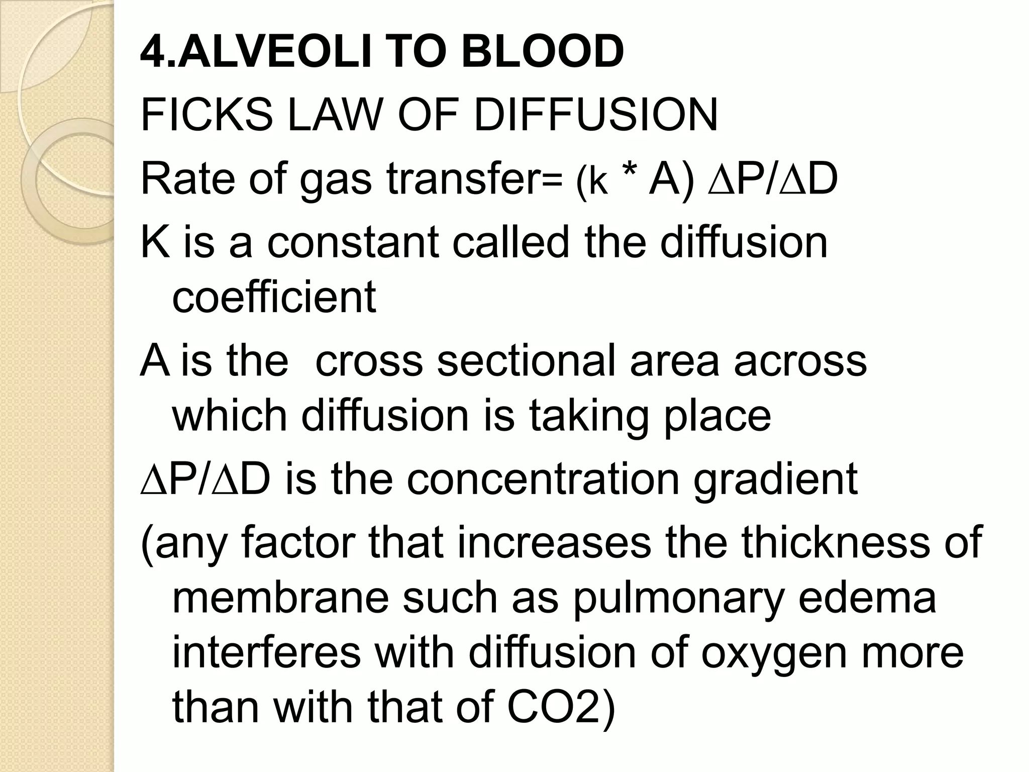 4.ALVEOLI TO BLOOD
FICKS LAW OF DIFFUSION
Rate of gas transfer= (k * A) ∆P/∆D
K is a constant called the diffusion
coefficient
A is the cross sectional area across
which diffusion is taking place
∆P/∆D is the concentration gradient
(any factor that increases the thickness of
membrane such as pulmonary edema
interferes with diffusion of oxygen more
than with that of CO2)
 