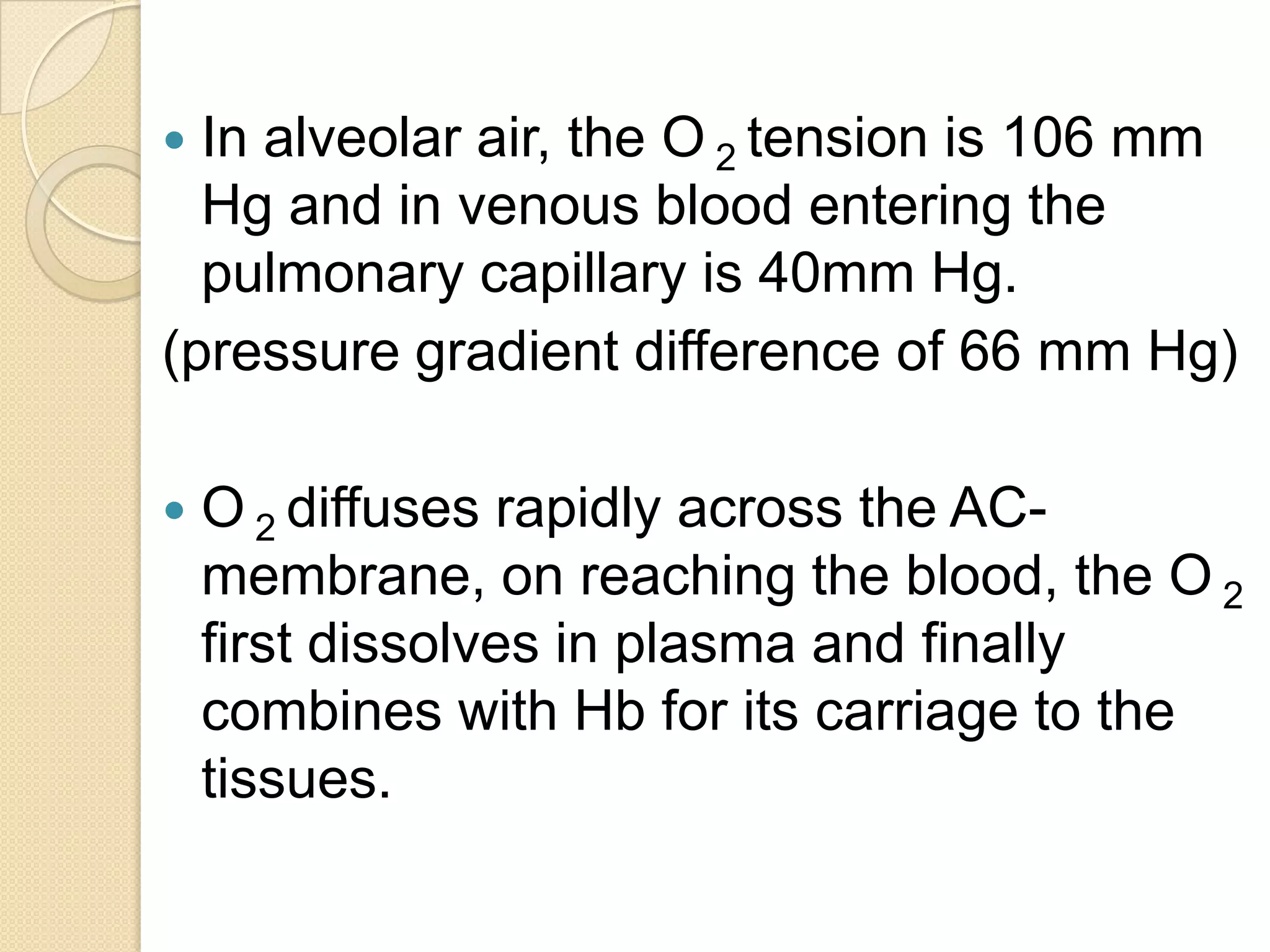  In alveolar air, the O 2 tension is 106 mm
Hg and in venous blood entering the
pulmonary capillary is 40mm Hg.
(pressure gradient difference of 66 mm Hg)
 O 2 diffuses rapidly across the AC-
membrane, on reaching the blood, the O 2
first dissolves in plasma and finally
combines with Hb for its carriage to the
tissues.
 