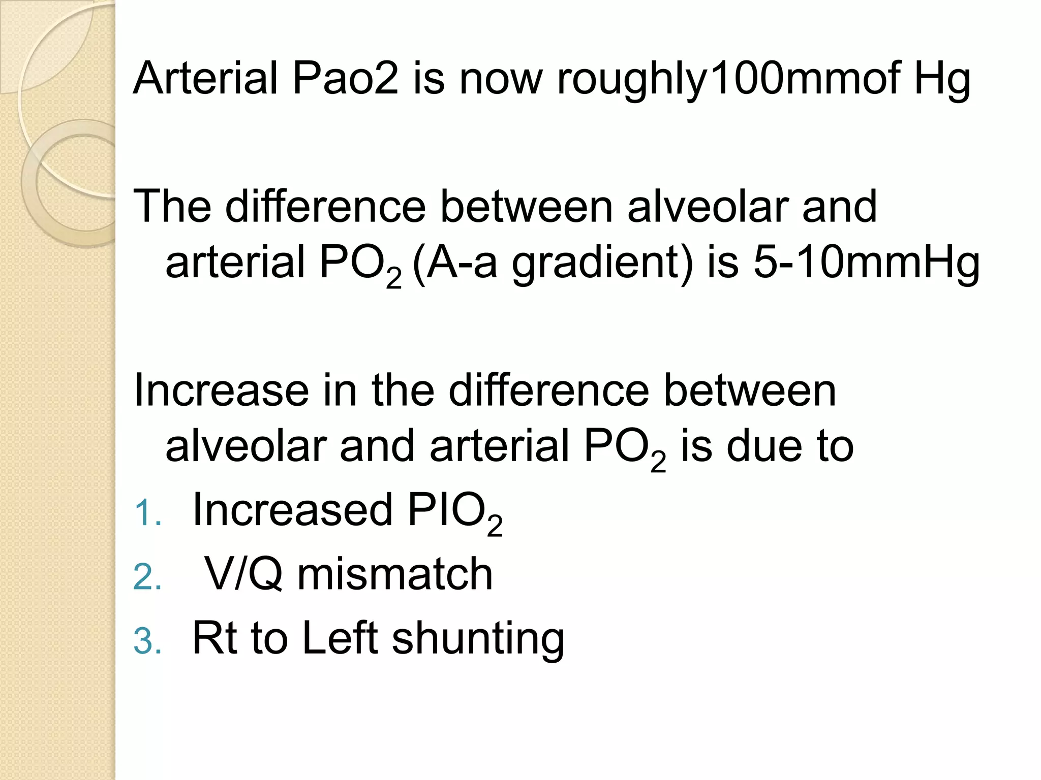 Arterial Pao2 is now roughly100mmof Hg
The difference between alveolar and
arterial PO2 (A-a gradient) is 5-10mmHg
Increase in the difference between
alveolar and arterial PO2 is due to
1. Increased PIO2
2. V/Q mismatch
3. Rt to Left shunting
 
