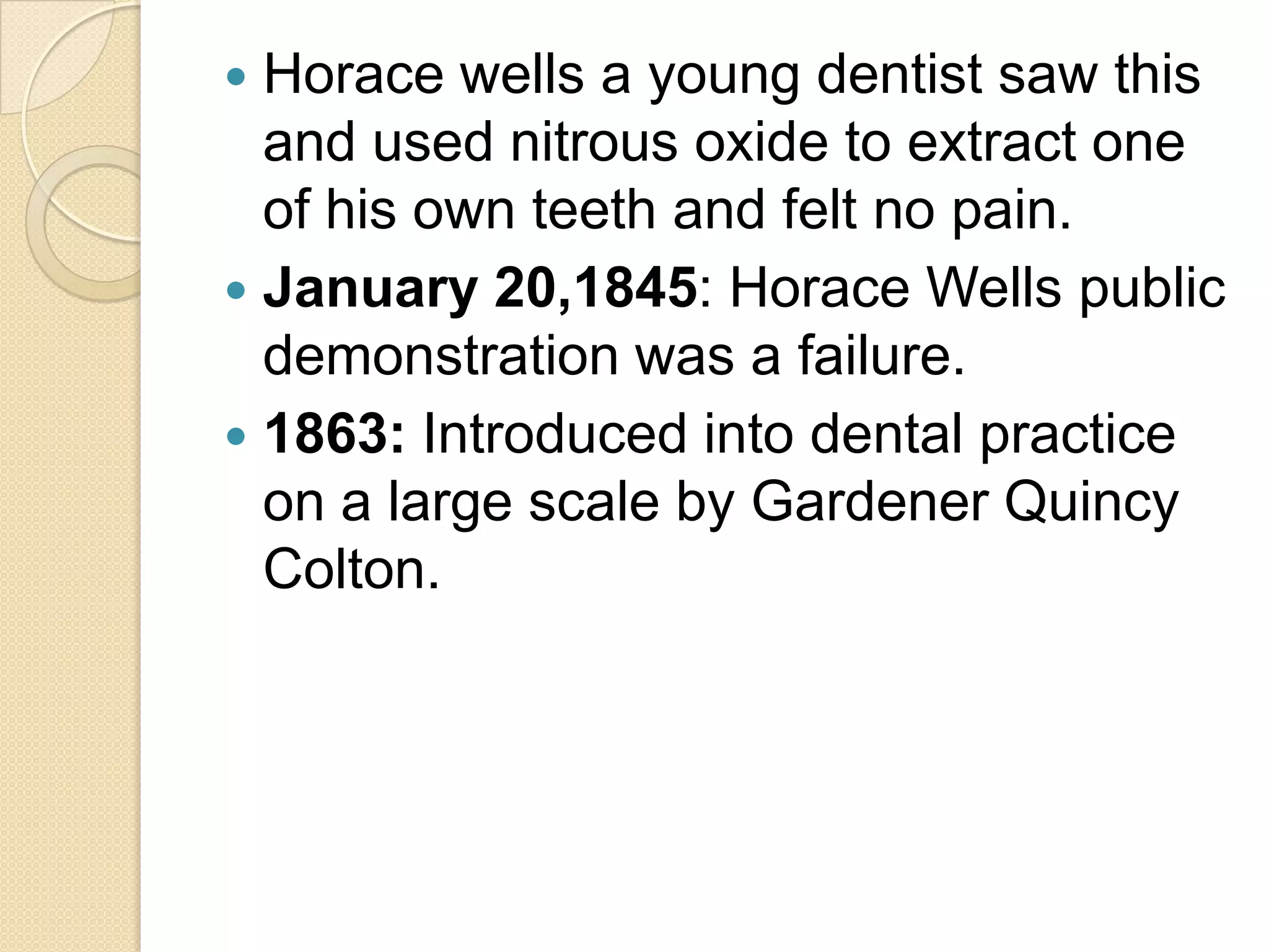  Horace wells a young dentist saw this
and used nitrous oxide to extract one
of his own teeth and felt no pain.
 January 20,1845: Horace Wells public
demonstration was a failure.
 1863: Introduced into dental practice
on a large scale by Gardener Quincy
Colton.
 