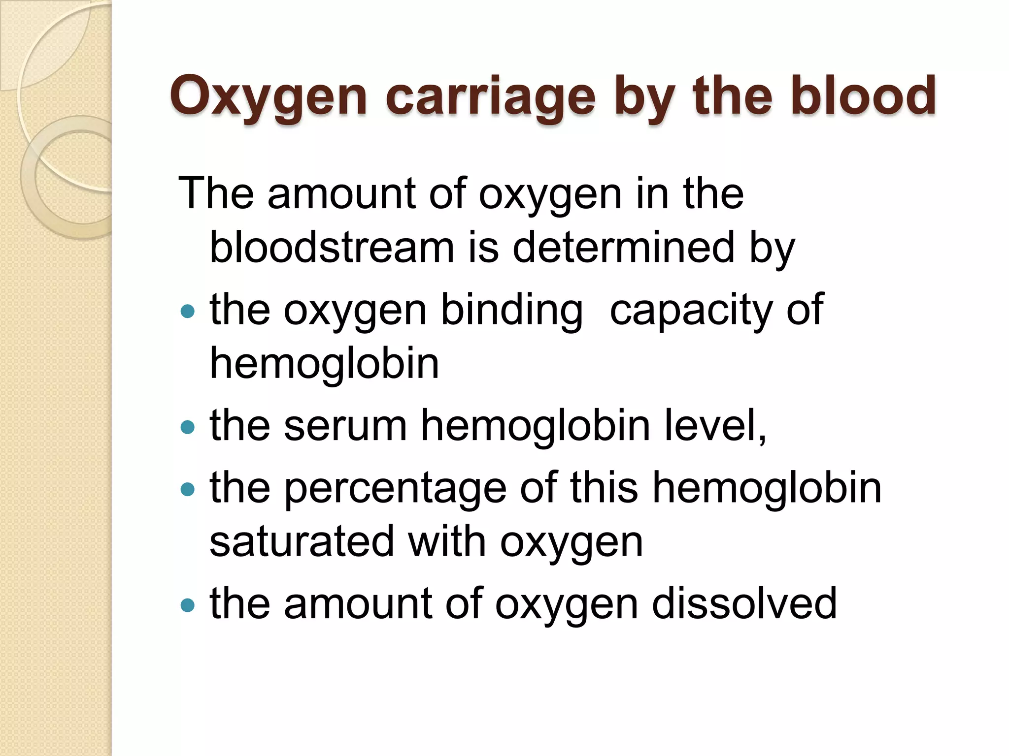 Oxygen carriage by the blood
The amount of oxygen in the
bloodstream is determined by
 the oxygen binding capacity of
hemoglobin
 the serum hemoglobin level,
 the percentage of this hemoglobin
saturated with oxygen
 the amount of oxygen dissolved
 
