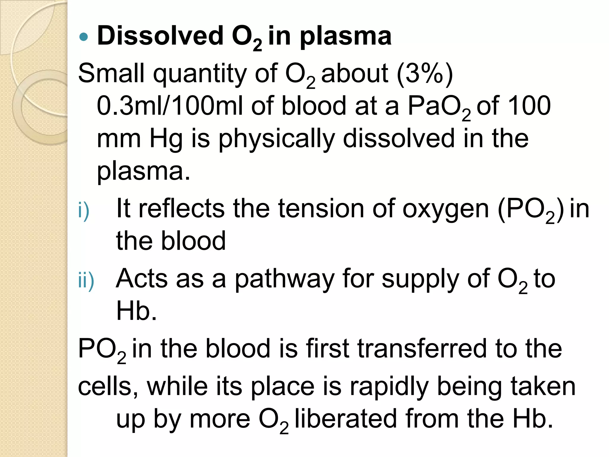  Dissolved O2 in plasma
Small quantity of O2 about (3%)
0.3ml/100ml of blood at a PaO2 of 100
mm Hg is physically dissolved in the
plasma.
i) It reflects the tension of oxygen (PO2) in
the blood
ii) Acts as a pathway for supply of O2 to
Hb.
PO2 in the blood is first transferred to the
cells, while its place is rapidly being taken
up by more O2 liberated from the Hb.
 