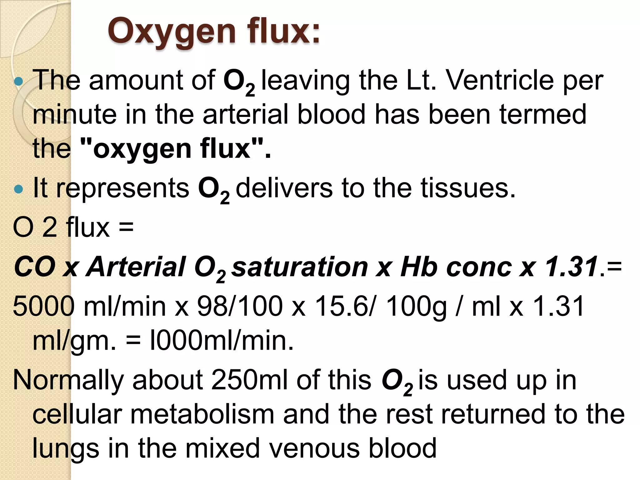 Oxygen flux:
 The amount of O2 leaving the Lt. Ventricle per
minute in the arterial blood has been termed
the "oxygen flux".
 It represents O2 delivers to the tissues.
O 2 flux =
CO x Arterial O2 saturation x Hb conc x 1.31.=
5000 ml/min x 98/100 x 15.6/ 100g / ml x 1.31
ml/gm. = l000ml/min.
Normally about 250ml of this O2 is used up in
cellular metabolism and the rest returned to the
lungs in the mixed venous blood
 