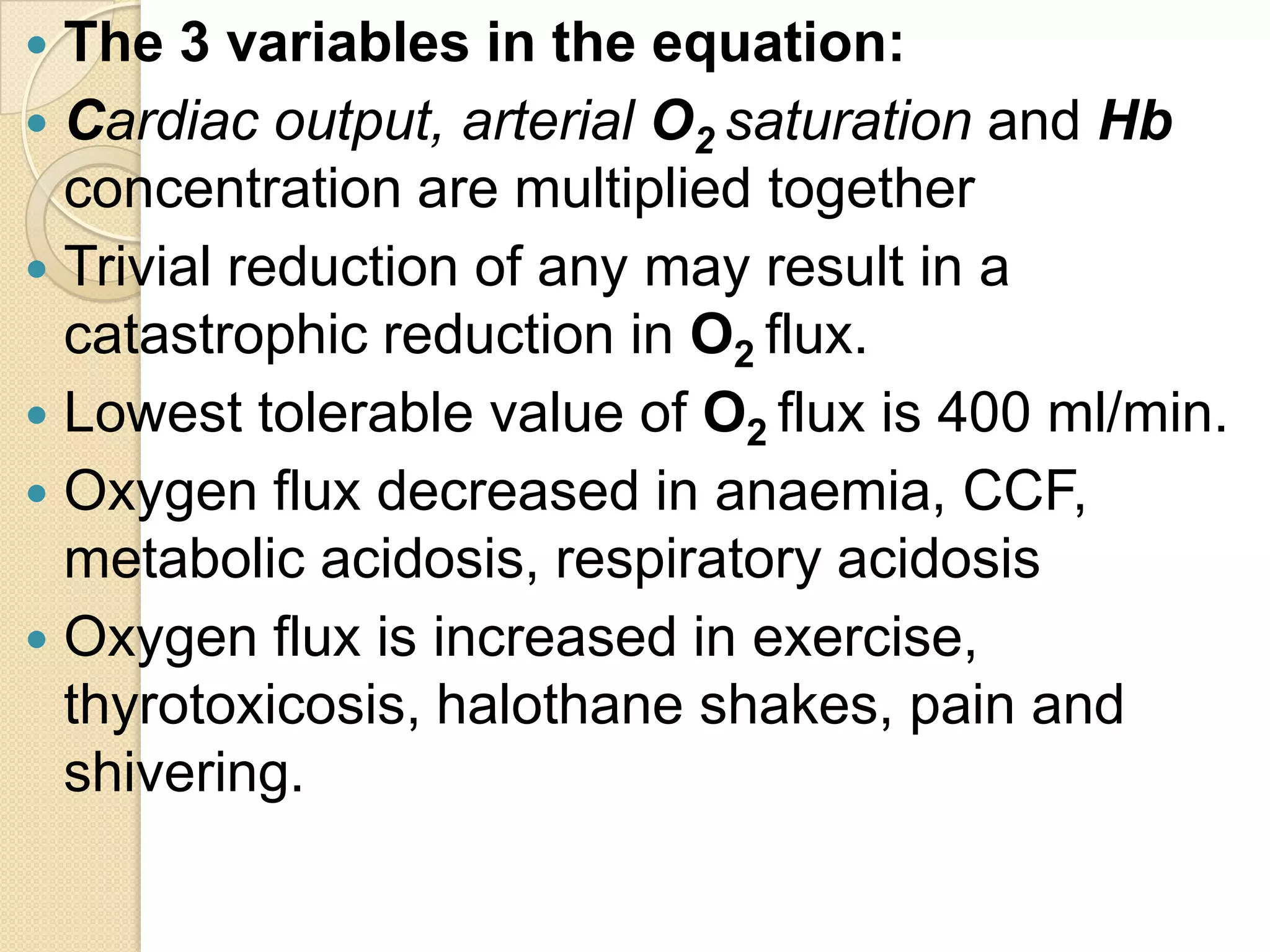  The 3 variables in the equation:
 Cardiac output, arterial O2 saturation and Hb
concentration are multiplied together
 Trivial reduction of any may result in a
catastrophic reduction in O2 flux.
 Lowest tolerable value of O2 flux is 400 ml/min.
 Oxygen flux decreased in anaemia, CCF,
metabolic acidosis, respiratory acidosis
 Oxygen flux is increased in exercise,
thyrotoxicosis, halothane shakes, pain and
shivering.
 