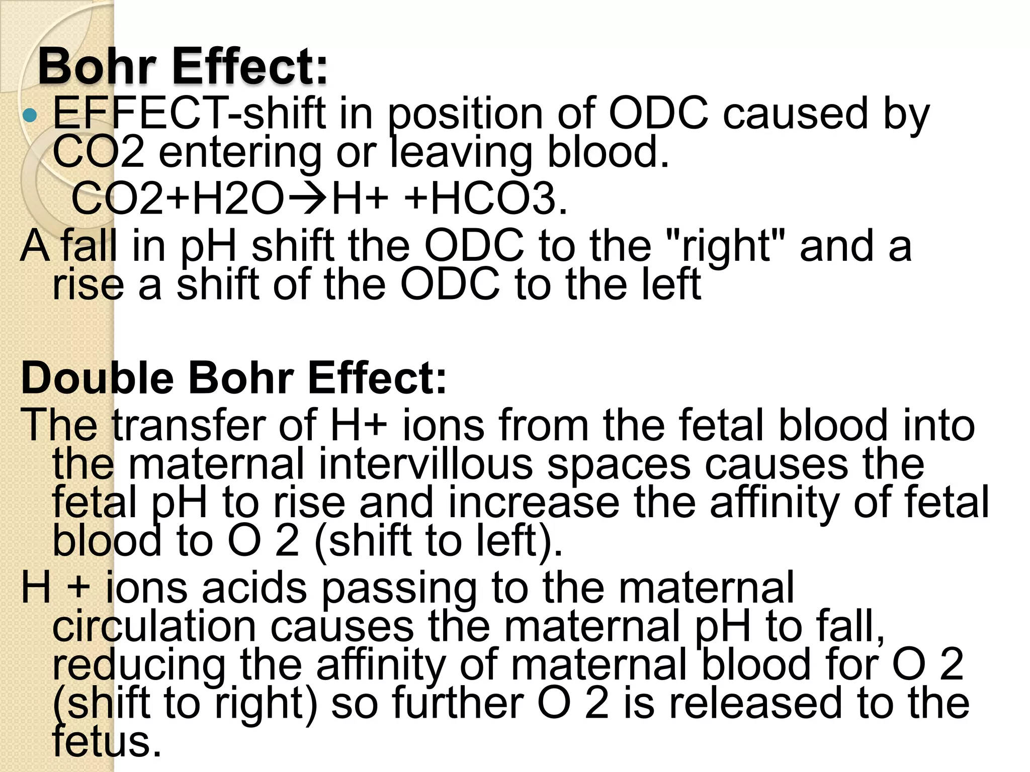 Bohr Effect:
 EFFECT-shift in position of ODC caused by
CO2 entering or leaving blood.
CO2+H2OH+ +HCO3.
A fall in pH shift the ODC to the "right" and a
rise a shift of the ODC to the left
Double Bohr Effect:
The transfer of H+ ions from the fetal blood into
the maternal intervillous spaces causes the
fetal pH to rise and increase the affinity of fetal
blood to O 2 (shift to left).
H + ions acids passing to the maternal
circulation causes the maternal pH to fall,
reducing the affinity of maternal blood for O 2
(shift to right) so further O 2 is released to the
fetus.
 