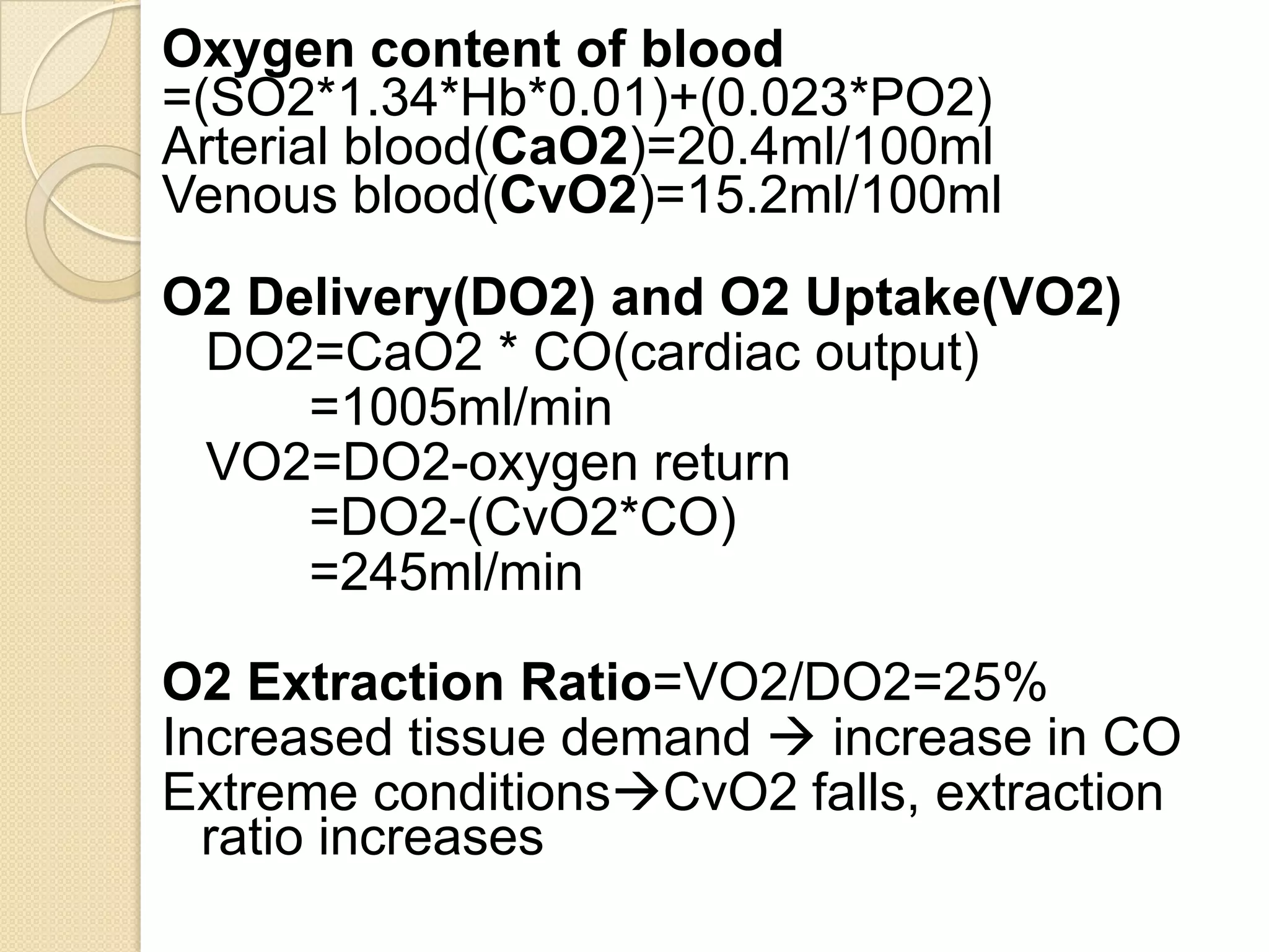 Oxygen content of blood
=(SO2*1.34*Hb*0.01)+(0.023*PO2)
Arterial blood(CaO2)=20.4ml/100ml
Venous blood(CvO2)=15.2ml/100ml
O2 Delivery(DO2) and O2 Uptake(VO2)
DO2=CaO2 * CO(cardiac output)
=1005ml/min
VO2=DO2-oxygen return
=DO2-(CvO2*CO)
=245ml/min
O2 Extraction Ratio=VO2/DO2=25%
Increased tissue demand  increase in CO
Extreme conditionsCvO2 falls, extraction
ratio increases
 