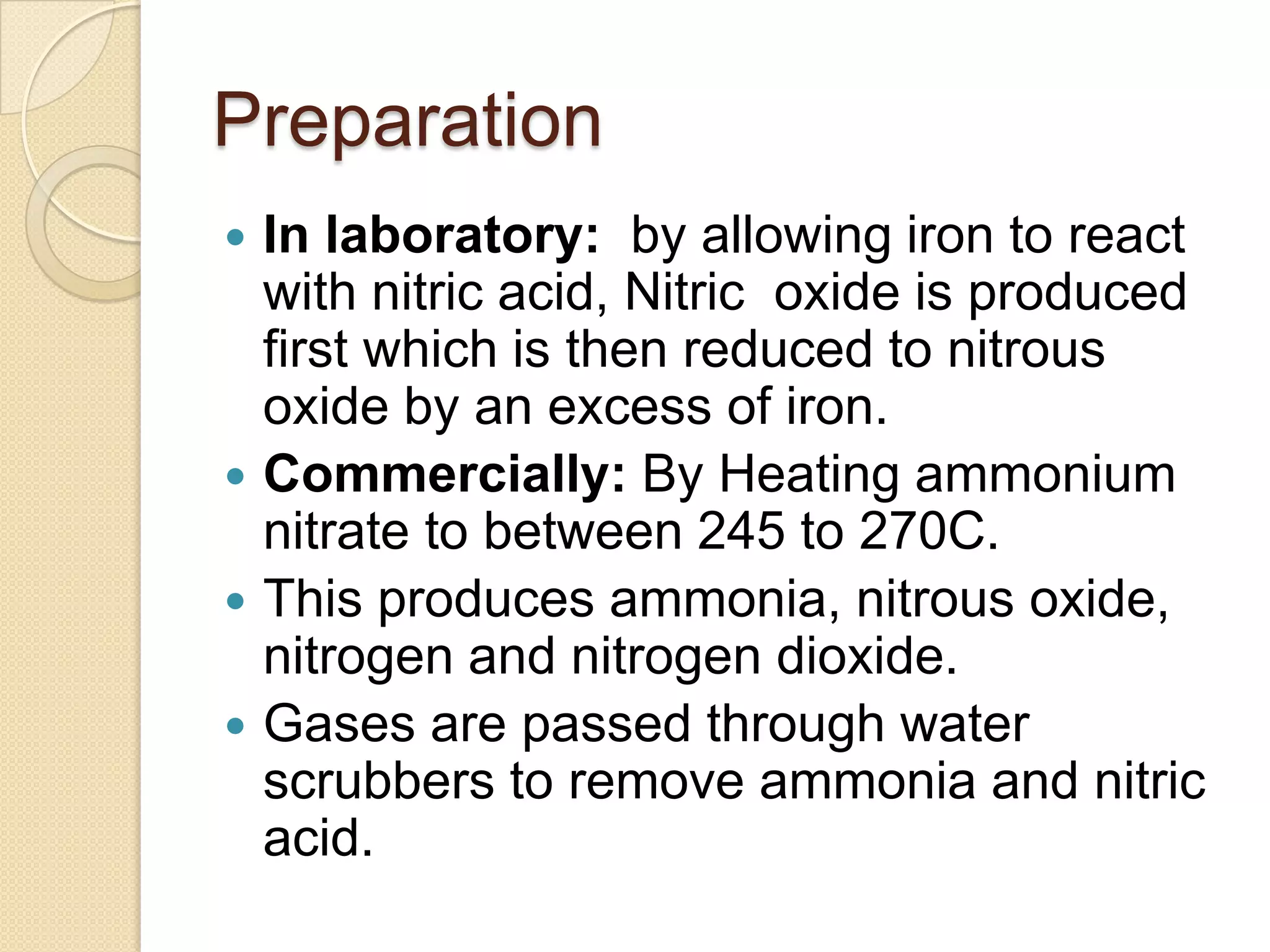 Preparation
 In laboratory: by allowing iron to react
with nitric acid, Nitric oxide is produced
first which is then reduced to nitrous
oxide by an excess of iron.
 Commercially: By Heating ammonium
nitrate to between 245 to 270C.
 This produces ammonia, nitrous oxide,
nitrogen and nitrogen dioxide.
 Gases are passed through water
scrubbers to remove ammonia and nitric
acid.
 