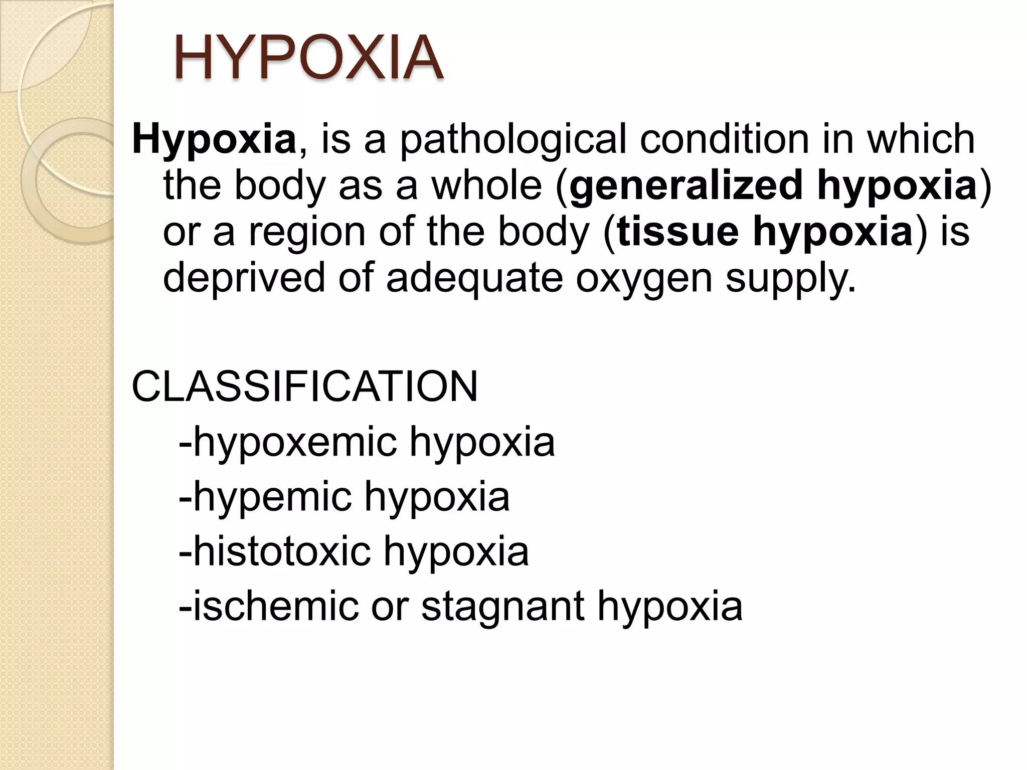 HYPOXIA
Hypoxia, is a pathological condition in which
the body as a whole (generalized hypoxia)
or a region of the body (tissue hypoxia) is
deprived of adequate oxygen supply.
CLASSIFICATION
-hypoxemic hypoxia
-hypemic hypoxia
-histotoxic hypoxia
-ischemic or stagnant hypoxia
 