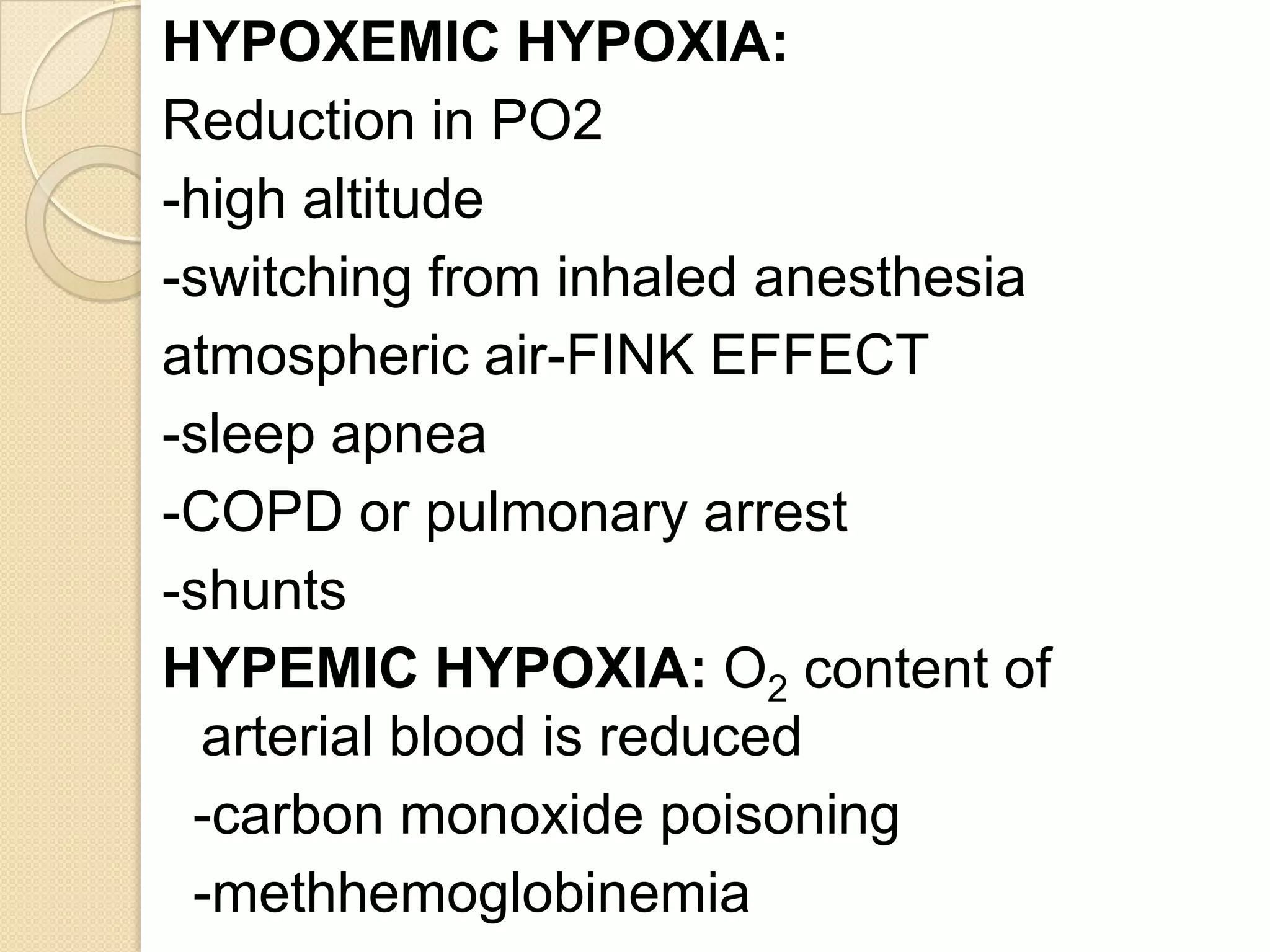 HYPOXEMIC HYPOXIA:
Reduction in PO2
-high altitude
-switching from inhaled anesthesia
atmospheric air-FINK EFFECT
-sleep apnea
-COPD or pulmonary arrest
-shunts
HYPEMIC HYPOXIA: O2 content of
arterial blood is reduced
-carbon monoxide poisoning
-methhemoglobinemia
 