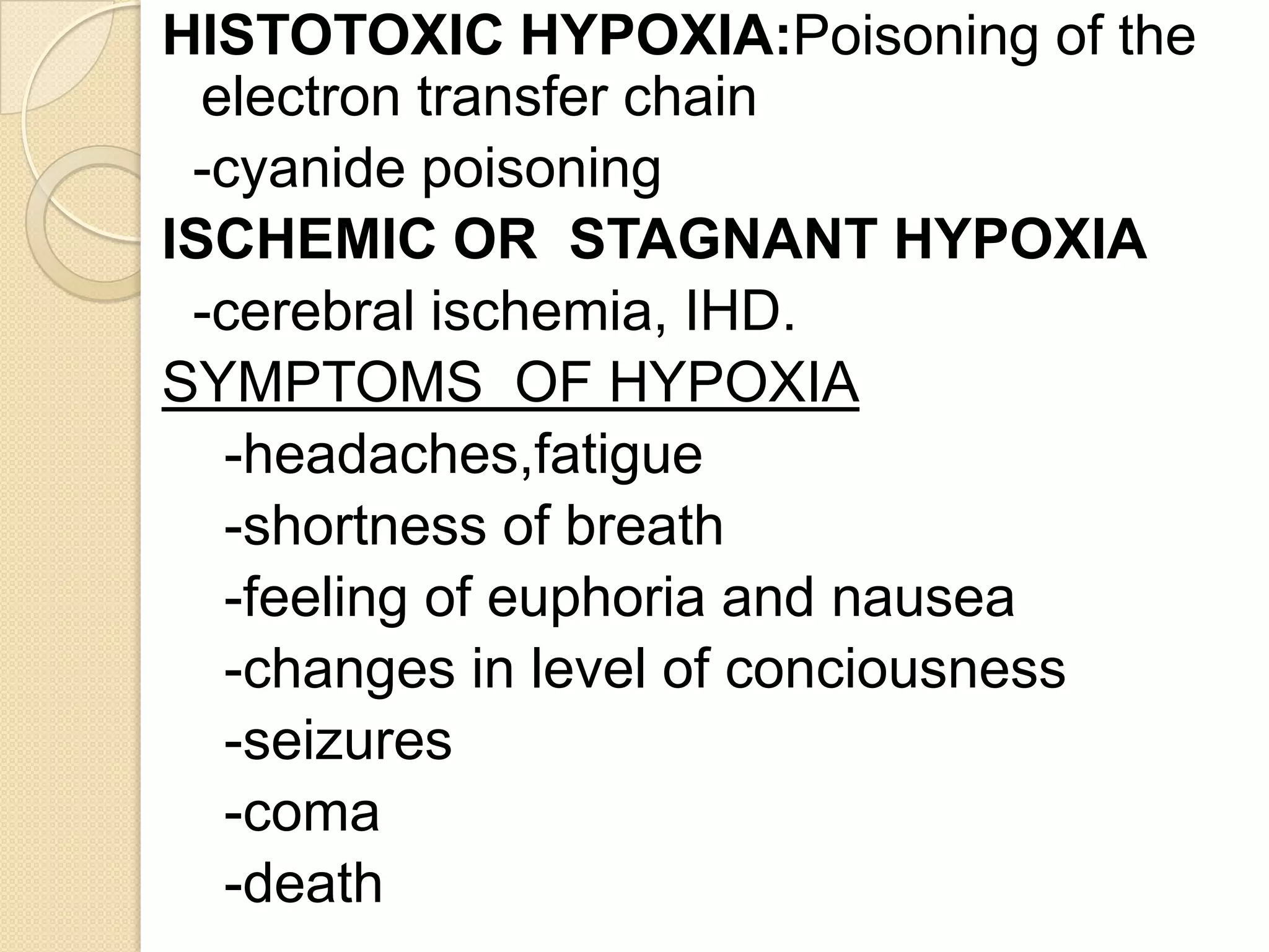 HISTOTOXIC HYPOXIA:Poisoning of the
electron transfer chain
-cyanide poisoning
ISCHEMIC OR STAGNANT HYPOXIA
-cerebral ischemia, IHD.
SYMPTOMS OF HYPOXIA
-headaches,fatigue
-shortness of breath
-feeling of euphoria and nausea
-changes in level of conciousness
-seizures
-coma
-death
 