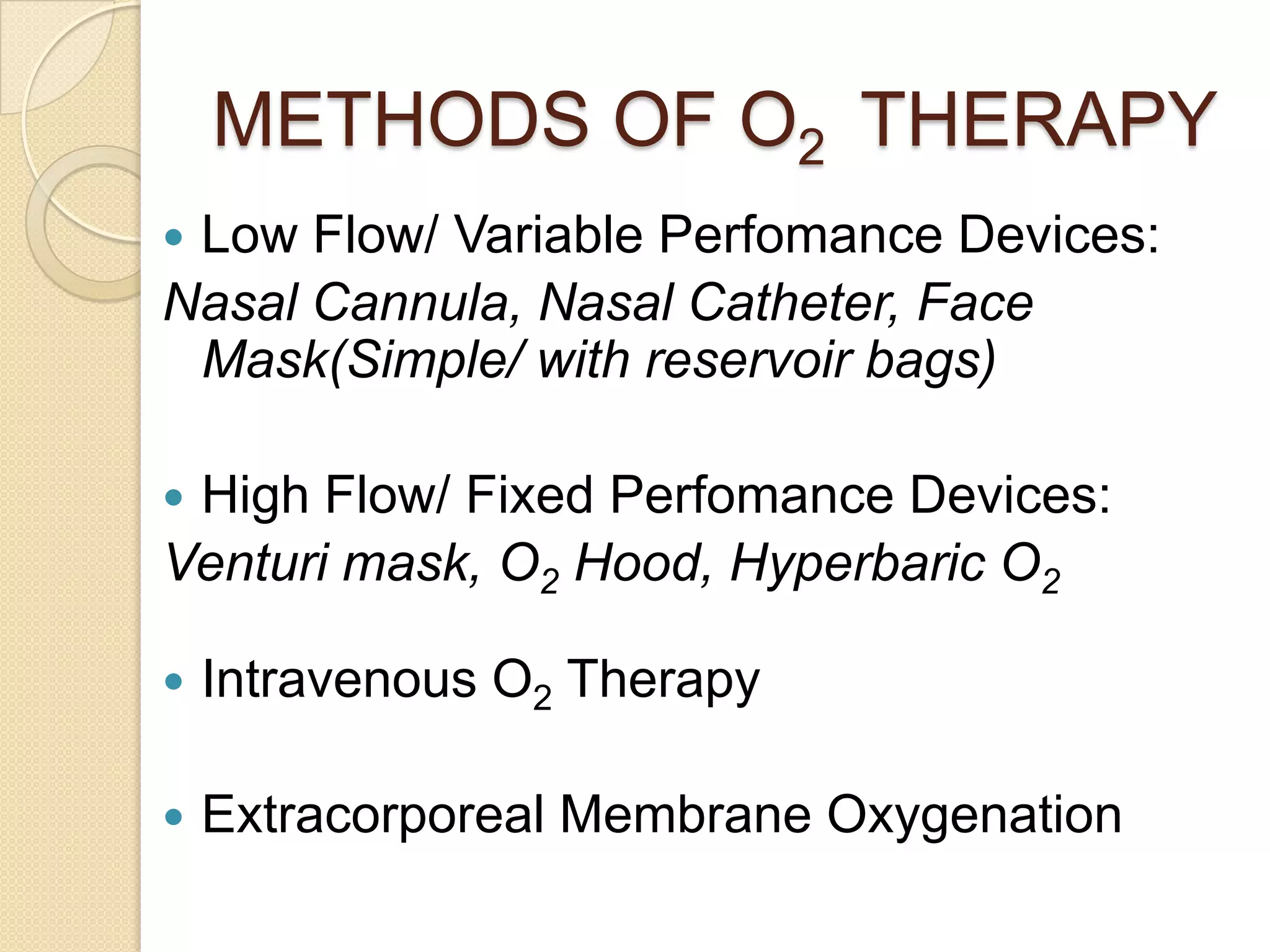 METHODS OF O2 THERAPY
 Low Flow/ Variable Perfomance Devices:
Nasal Cannula, Nasal Catheter, Face
Mask(Simple/ with reservoir bags)
 High Flow/ Fixed Perfomance Devices:
Venturi mask, O2 Hood, Hyperbaric O2
 Intravenous O2 Therapy
 Extracorporeal Membrane Oxygenation
 