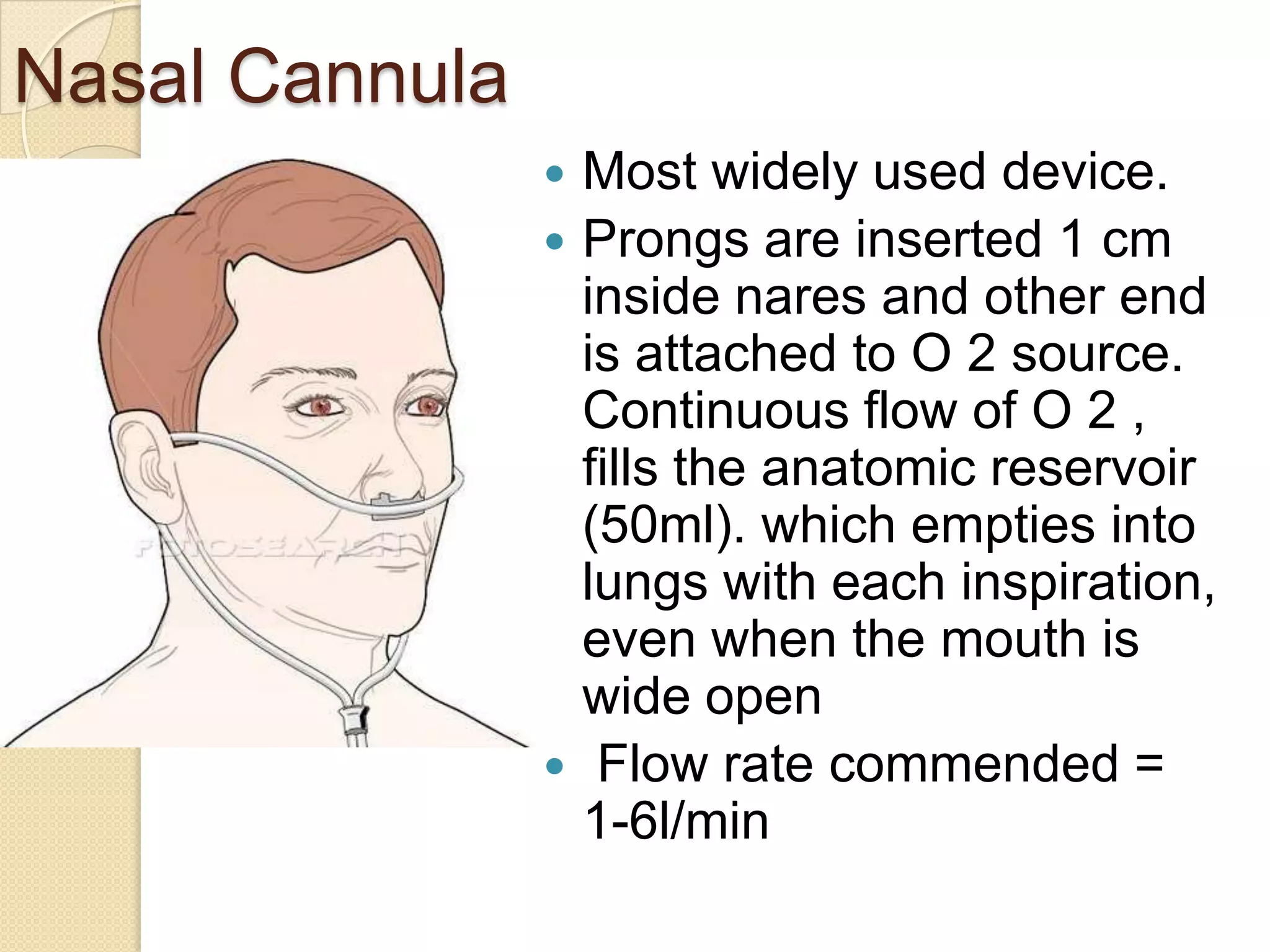 Nasal Cannula
 Most widely used device.
 Prongs are inserted 1 cm
inside nares and other end
is attached to O 2 source.
Continuous flow of O 2 ,
fills the anatomic reservoir
(50ml). which empties into
lungs with each inspiration,
even when the mouth is
wide open
 Flow rate commended =
1-6l/min
 