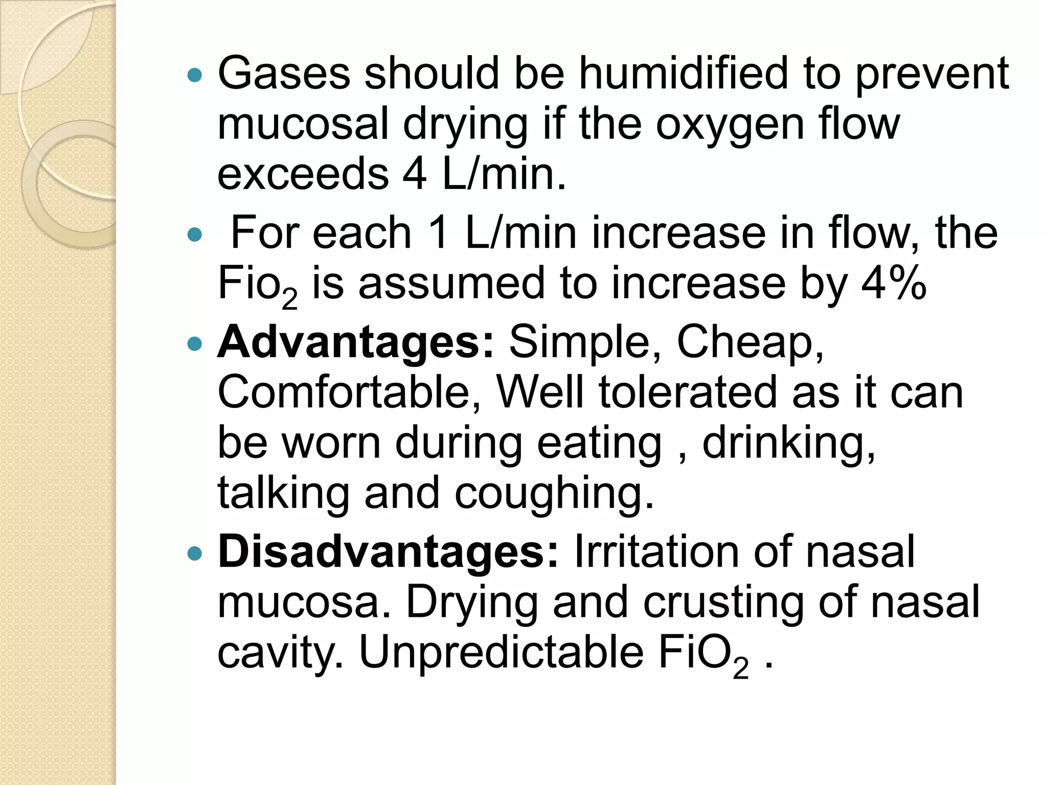  Gases should be humidified to prevent
mucosal drying if the oxygen flow
exceeds 4 L/min.
 For each 1 L/min increase in flow, the
Fio2 is assumed to increase by 4%
 Advantages: Simple, Cheap,
Comfortable, Well tolerated as it can
be worn during eating , drinking,
talking and coughing.
 Disadvantages: Irritation of nasal
mucosa. Drying and crusting of nasal
cavity. Unpredictable FiO2 .
 