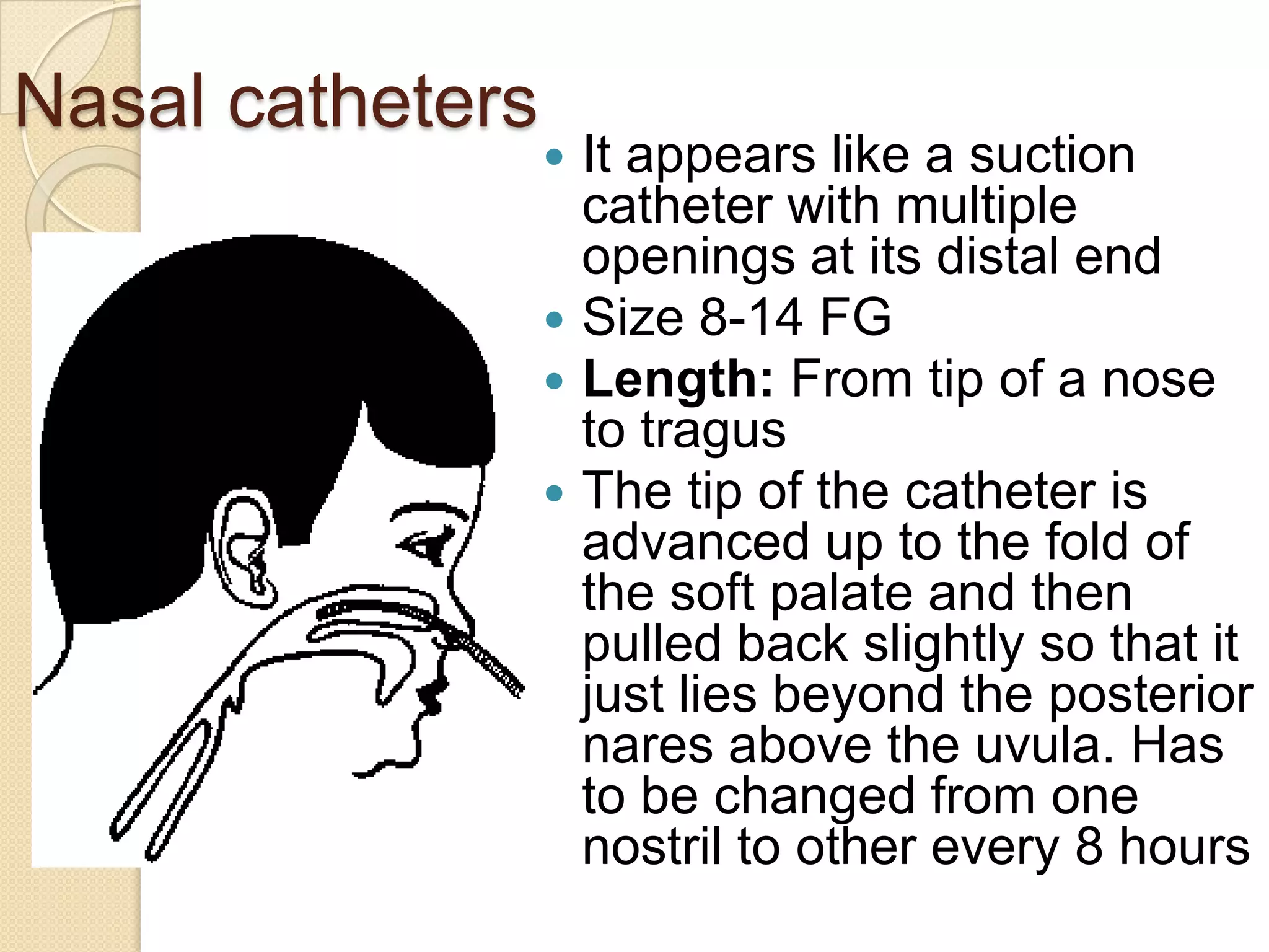 Nasal catheters
 It appears like a suction
catheter with multiple
openings at its distal end
 Size 8-14 FG
 Length: From tip of a nose
to tragus
 The tip of the catheter is
advanced up to the fold of
the soft palate and then
pulled back slightly so that it
just lies beyond the posterior
nares above the uvula. Has
to be changed from one
nostril to other every 8 hours
 