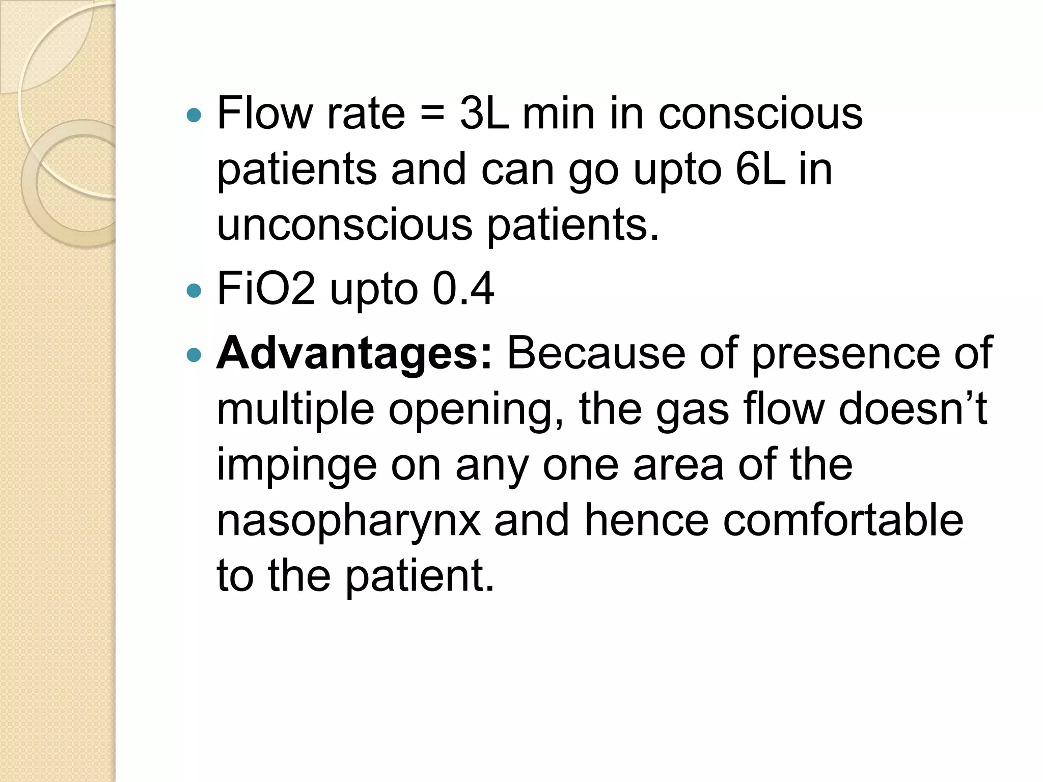  Flow rate = 3L min in conscious
patients and can go upto 6L in
unconscious patients.
 FiO2 upto 0.4
 Advantages: Because of presence of
multiple opening, the gas flow doesn’t
impinge on any one area of the
nasopharynx and hence comfortable
to the patient.
 