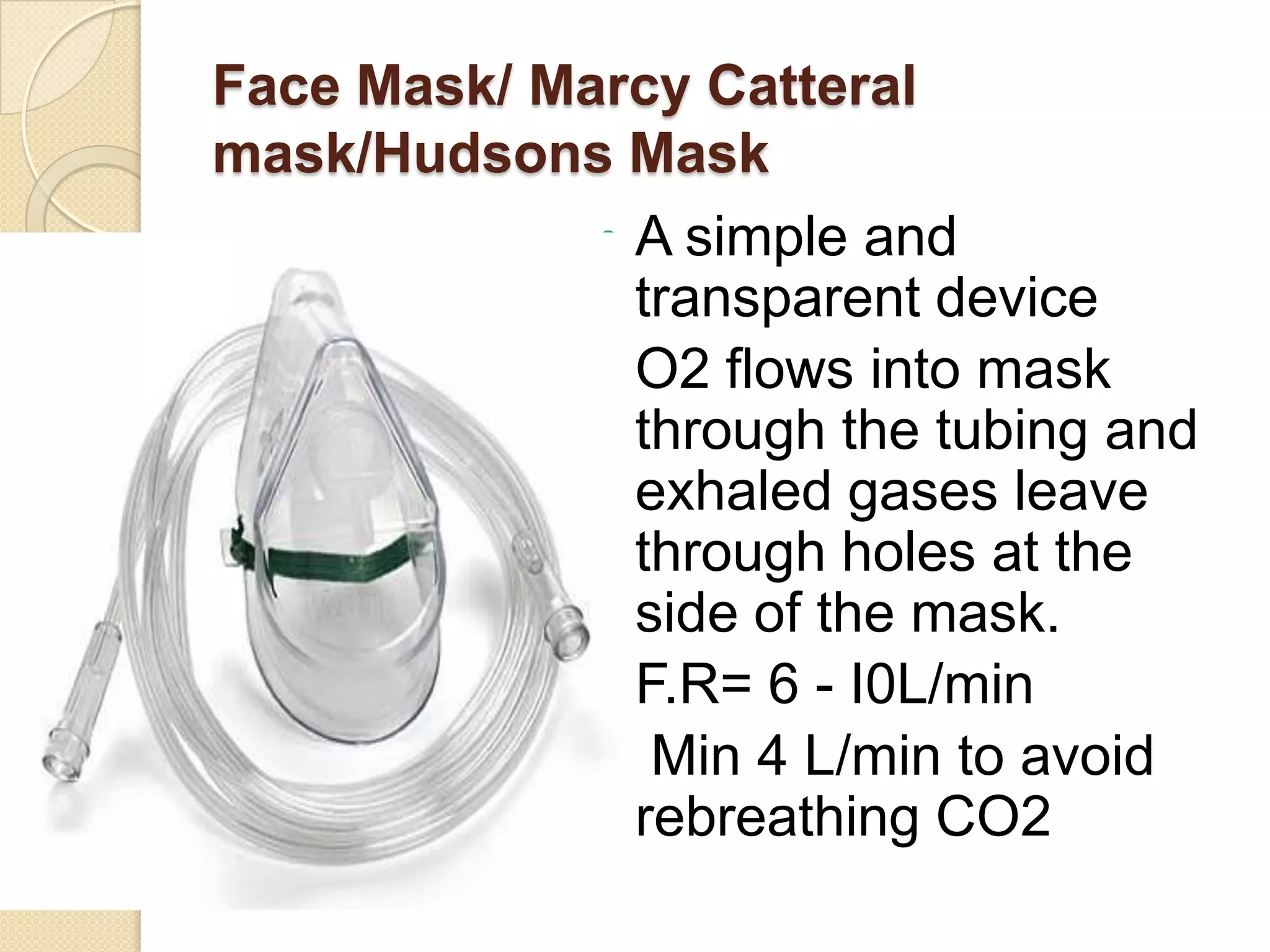 Face Mask/ Marcy Catteral
mask/Hudsons Mask
 A simple and
transparent device
 O2 flows into mask
through the tubing and
exhaled gases leave
through holes at the
side of the mask.
 F.R= 6 - I0L/min
 Min 4 L/min to avoid
rebreathing CO2
 