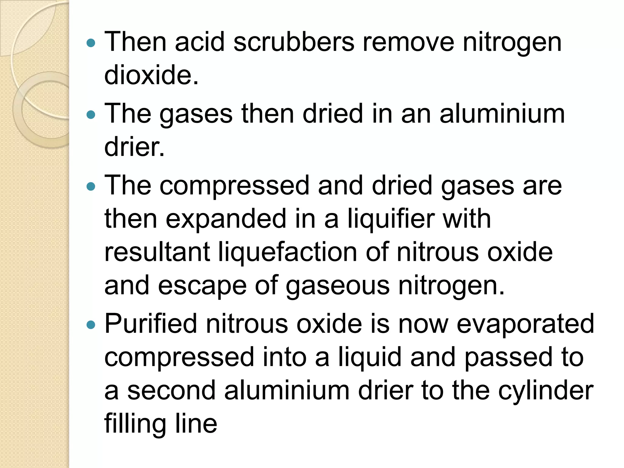  Then acid scrubbers remove nitrogen
dioxide.
 The gases then dried in an aluminium
drier.
 The compressed and dried gases are
then expanded in a liquifier with
resultant liquefaction of nitrous oxide
and escape of gaseous nitrogen.
 Purified nitrous oxide is now evaporated
compressed into a liquid and passed to
a second aluminium drier to the cylinder
filling line
 