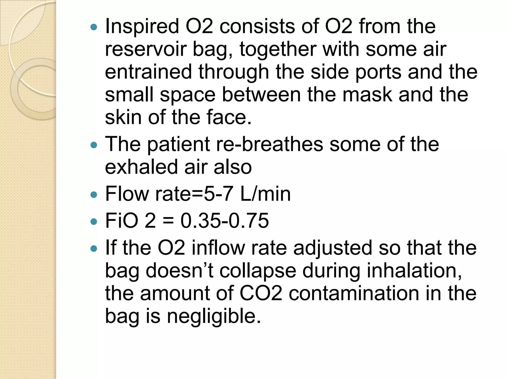  Inspired O2 consists of O2 from the
reservoir bag, together with some air
entrained through the side ports and the
small space between the mask and the
skin of the face.
 The patient re-breathes some of the
exhaled air also
 Flow rate=5-7 L/min
 FiO 2 = 0.35-0.75
 If the O2 inflow rate adjusted so that the
bag doesn’t collapse during inhalation,
the amount of CO2 contamination in the
bag is negligible.
 