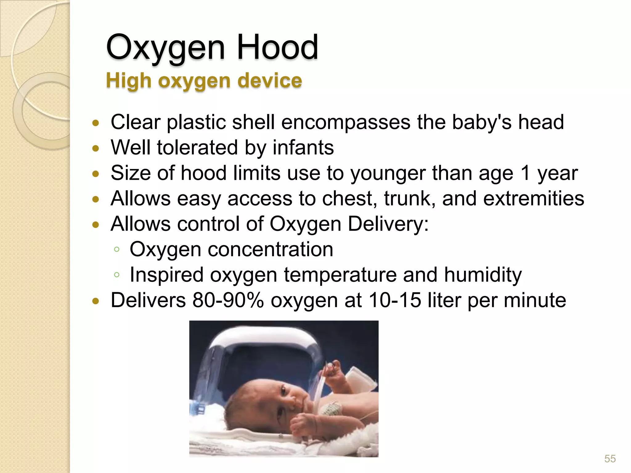 55
Oxygen Hood
High oxygen device
 Clear plastic shell encompasses the baby's head
 Well tolerated by infants
 Size of hood limits use to younger than age 1 year
 Allows easy access to chest, trunk, and extremities
 Allows control of Oxygen Delivery:
◦ Oxygen concentration
◦ Inspired oxygen temperature and humidity
 Delivers 80-90% oxygen at 10-15 liter per minute
 