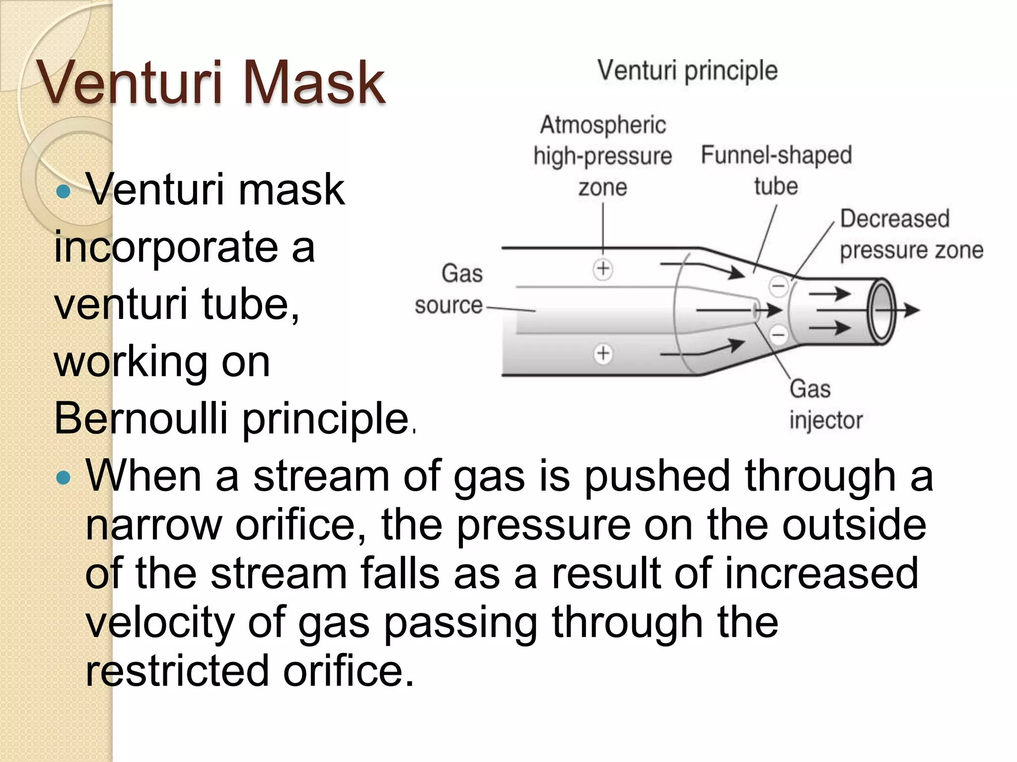 Venturi Mask
 Venturi mask
incorporate a
venturi tube,
working on
Bernoulli principle.
 When a stream of gas is pushed through a
narrow orifice, the pressure on the outside
of the stream falls as a result of increased
velocity of gas passing through the
restricted orifice.
 