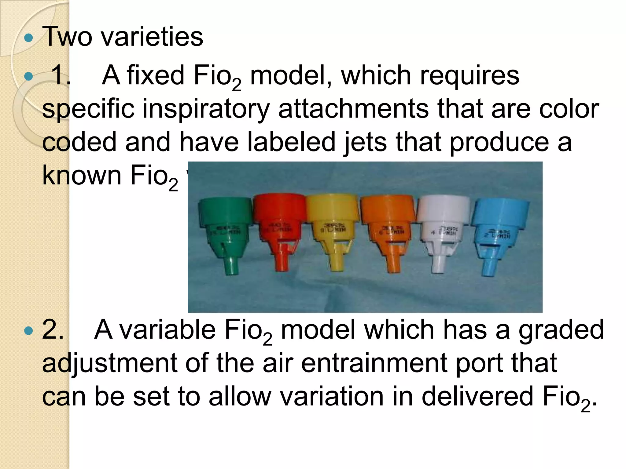 Two varieties
 1. A fixed Fio2 model, which requires
specific inspiratory attachments that are color
coded and have labeled jets that produce a
known Fio2 with a given flow.
 2. A variable Fio2 model which has a graded
adjustment of the air entrainment port that
can be set to allow variation in delivered Fio2.
 