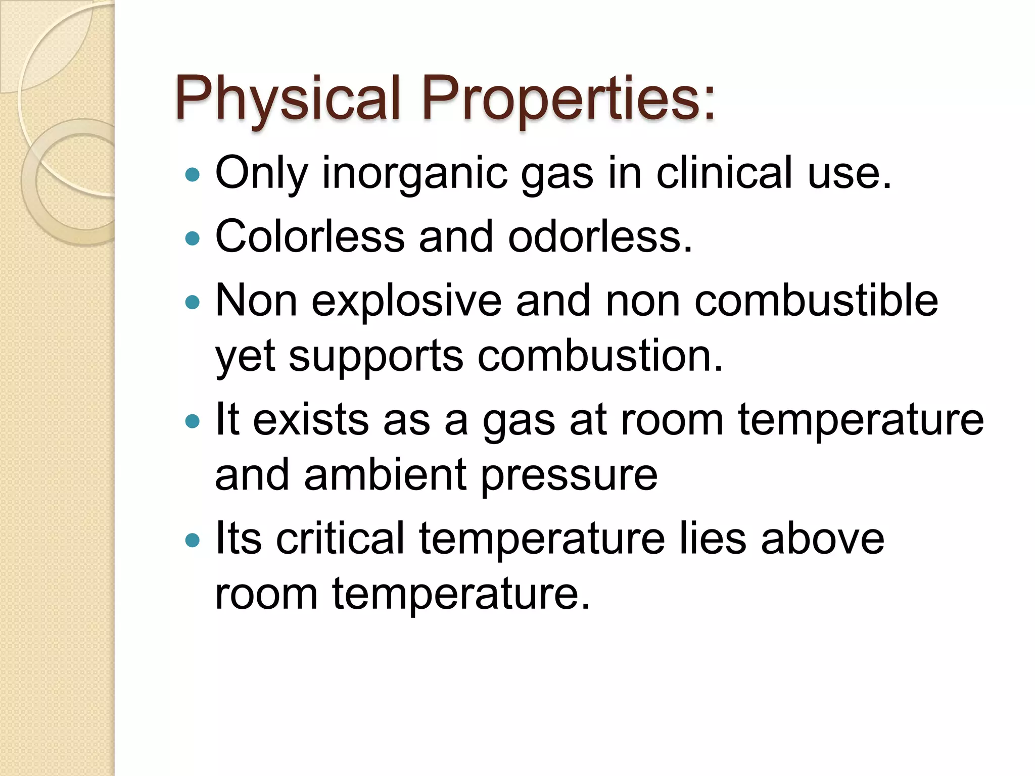 Physical Properties:
 Only inorganic gas in clinical use.
 Colorless and odorless.
 Non explosive and non combustible
yet supports combustion.
 It exists as a gas at room temperature
and ambient pressure
 Its critical temperature lies above
room temperature.
 