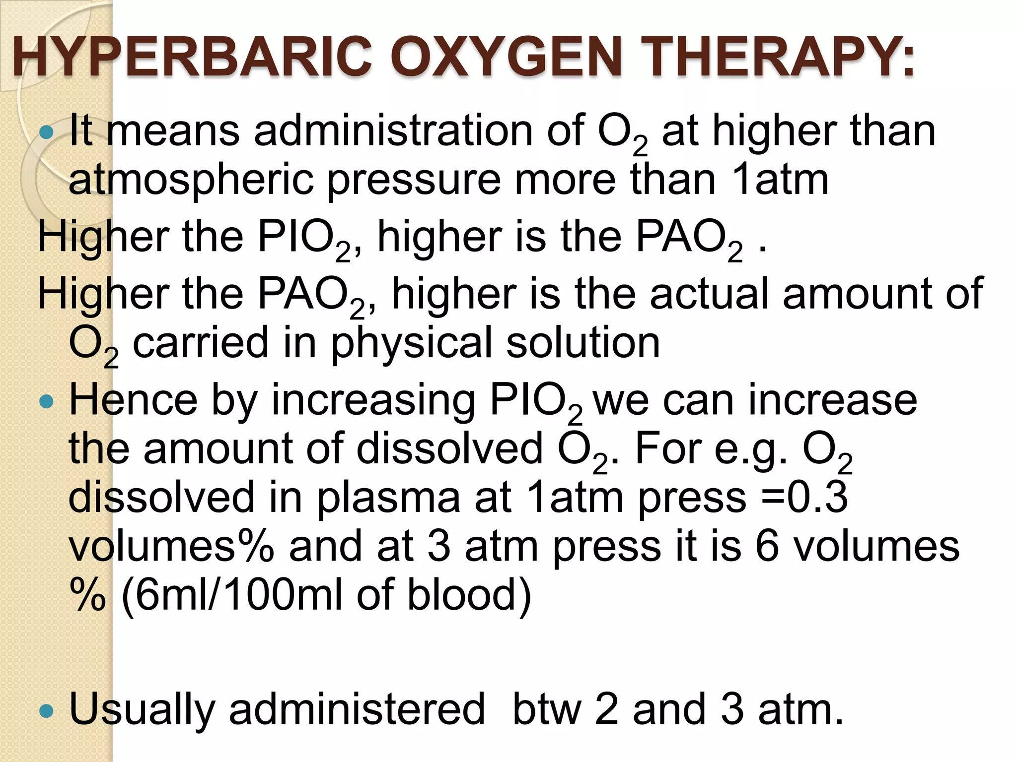 HYPERBARIC OXYGEN THERAPY:
 It means administration of O2 at higher than
atmospheric pressure more than 1atm
Higher the PIO2, higher is the PAO2 .
Higher the PAO2, higher is the actual amount of
O2 carried in physical solution
 Hence by increasing PIO2 we can increase
the amount of dissolved O2. For e.g. O2
dissolved in plasma at 1atm press =0.3
volumes% and at 3 atm press it is 6 volumes
% (6ml/100ml of blood)
 Usually administered btw 2 and 3 atm.
 