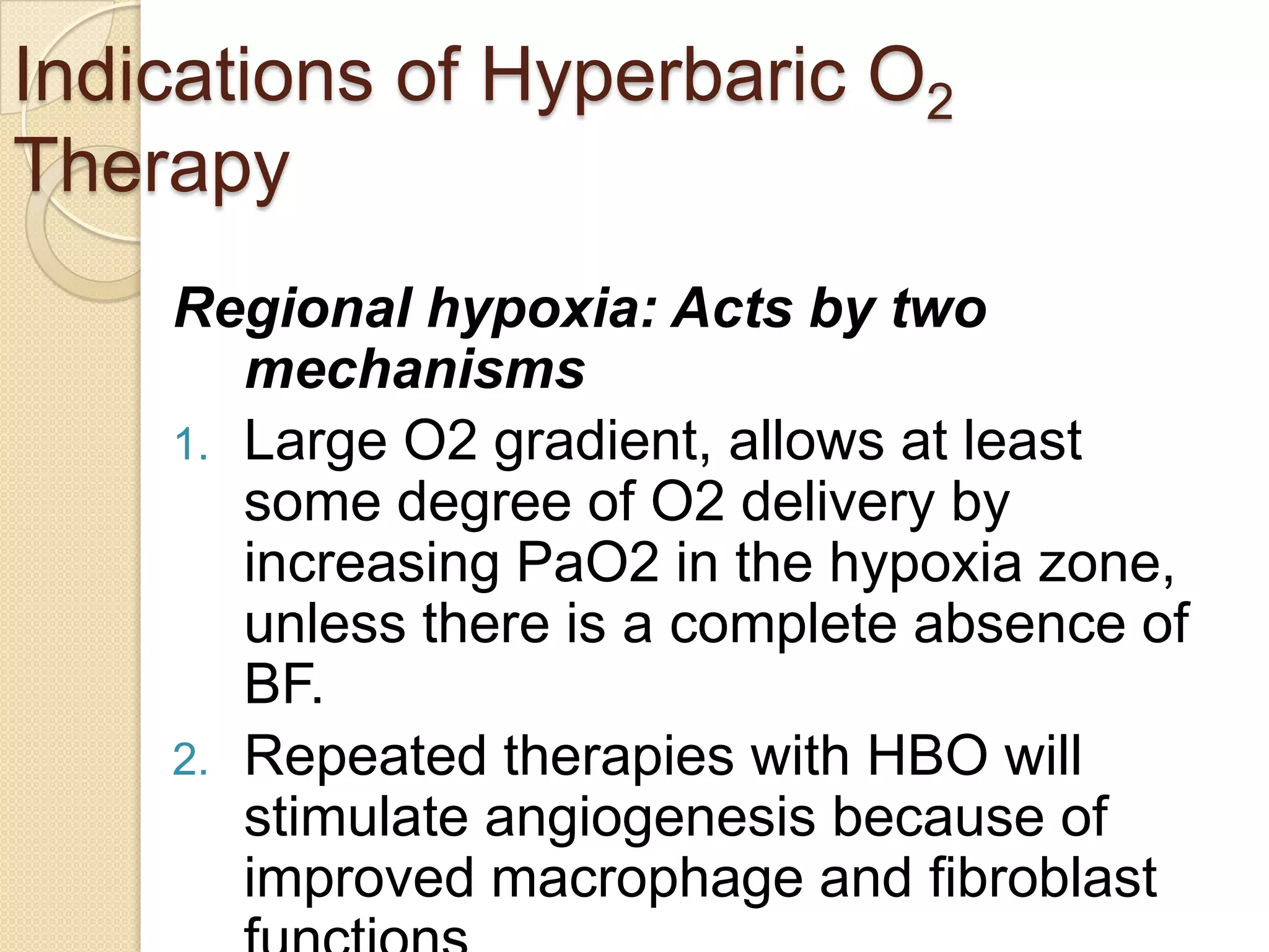 Indications of Hyperbaric O2
Therapy
Regional hypoxia: Acts by two
mechanisms
1. Large O2 gradient, allows at least
some degree of O2 delivery by
increasing PaO2 in the hypoxia zone,
unless there is a complete absence of
BF.
2. Repeated therapies with HBO will
stimulate angiogenesis because of
improved macrophage and fibroblast
 