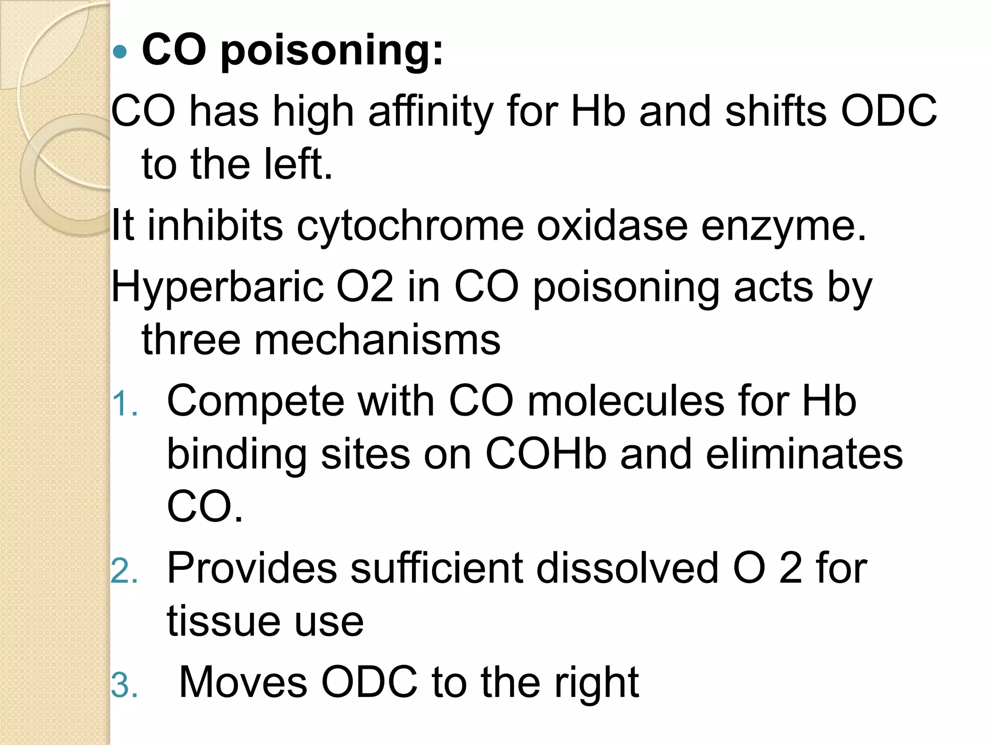  CO poisoning:
CO has high affinity for Hb and shifts ODC
to the left.
It inhibits cytochrome oxidase enzyme.
Hyperbaric O2 in CO poisoning acts by
three mechanisms
1. Compete with CO molecules for Hb
binding sites on COHb and eliminates
CO.
2. Provides sufficient dissolved O 2 for
tissue use
3. Moves ODC to the right
 