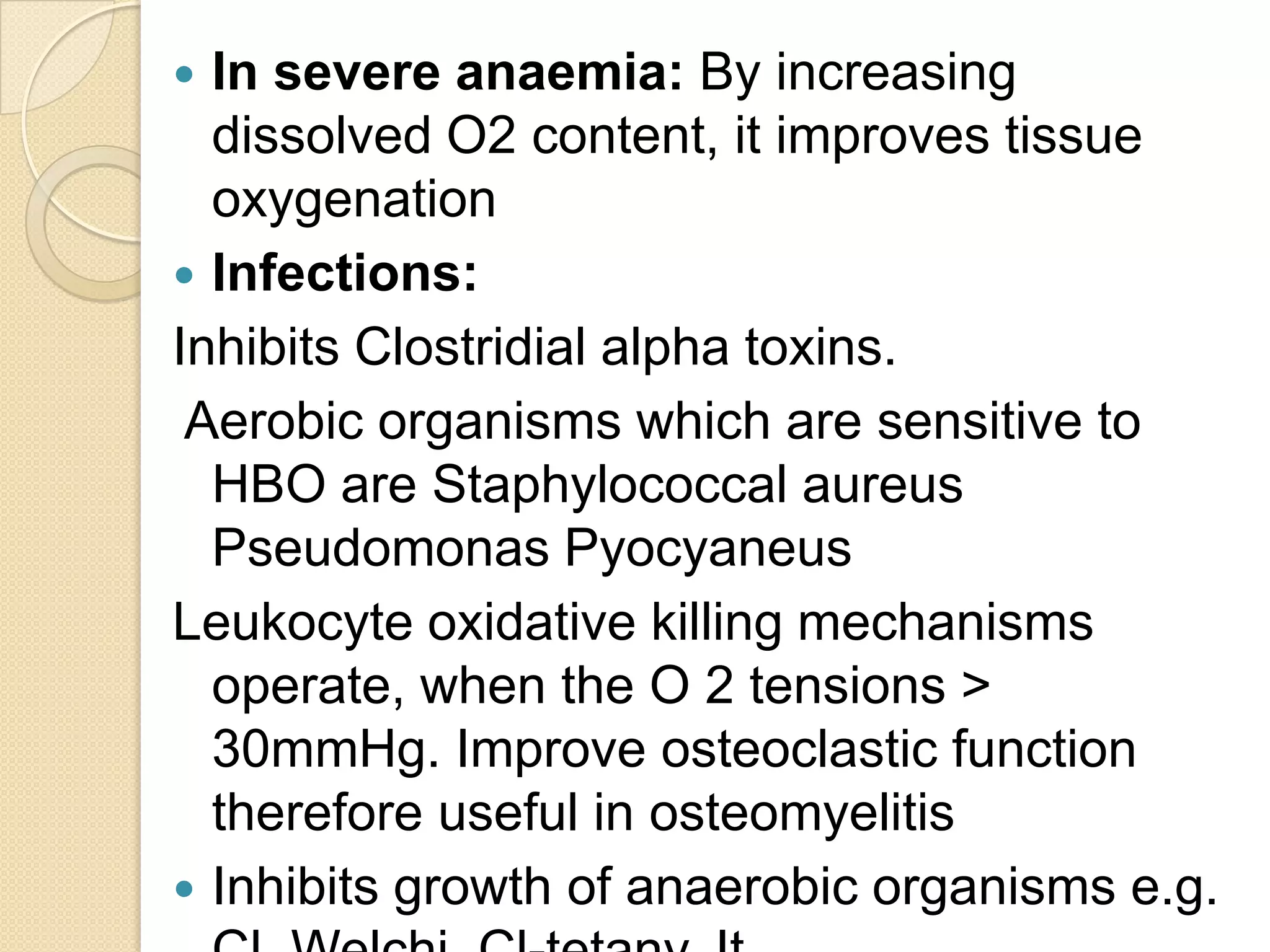 In severe anaemia: By increasing
dissolved O2 content, it improves tissue
oxygenation
 Infections:
Inhibits Clostridial alpha toxins.
Aerobic organisms which are sensitive to
HBO are Staphylococcal aureus
Pseudomonas Pyocyaneus
Leukocyte oxidative killing mechanisms
operate, when the O 2 tensions >
30mmHg. Improve osteoclastic function
therefore useful in osteomyelitis
 Inhibits growth of anaerobic organisms e.g.
 