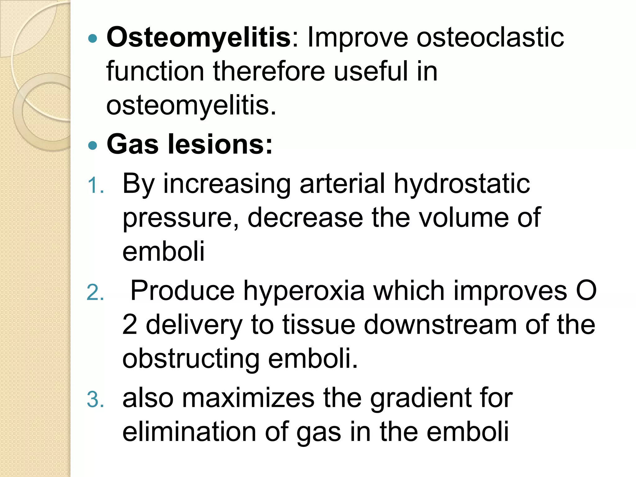  Osteomyelitis: Improve osteoclastic
function therefore useful in
osteomyelitis.
 Gas lesions:
1. By increasing arterial hydrostatic
pressure, decrease the volume of
emboli
2. Produce hyperoxia which improves O
2 delivery to tissue downstream of the
obstructing emboli.
3. also maximizes the gradient for
elimination of gas in the emboli
 