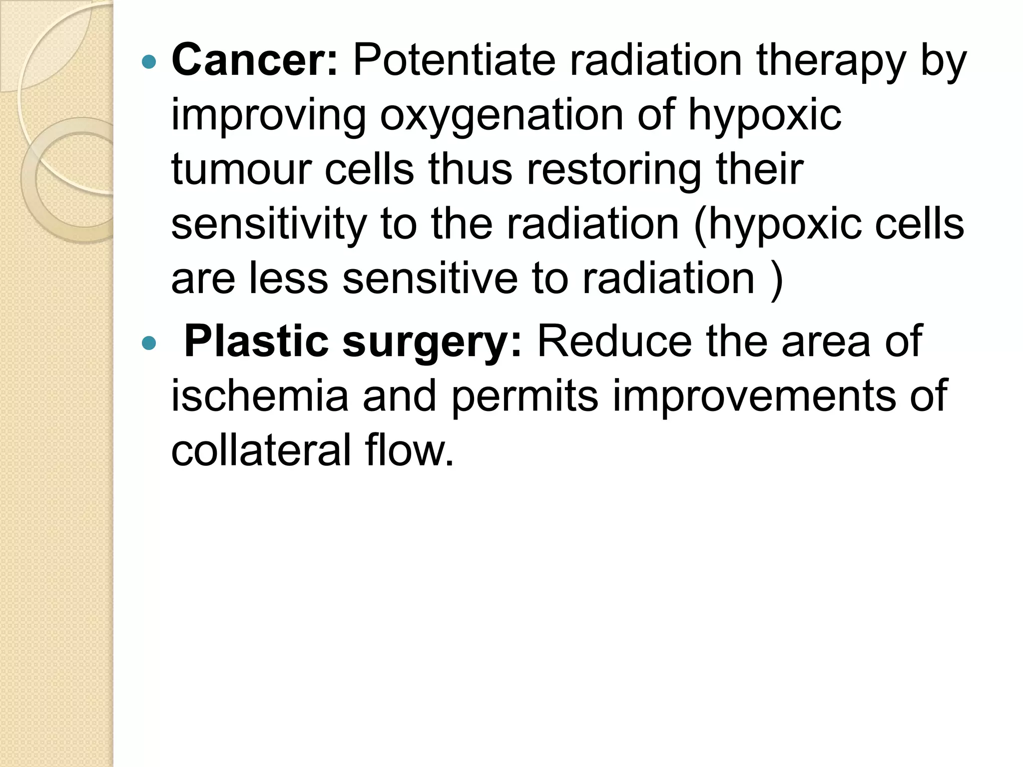  Cancer: Potentiate radiation therapy by
improving oxygenation of hypoxic
tumour cells thus restoring their
sensitivity to the radiation (hypoxic cells
are less sensitive to radiation )
 Plastic surgery: Reduce the area of
ischemia and permits improvements of
collateral flow.
 