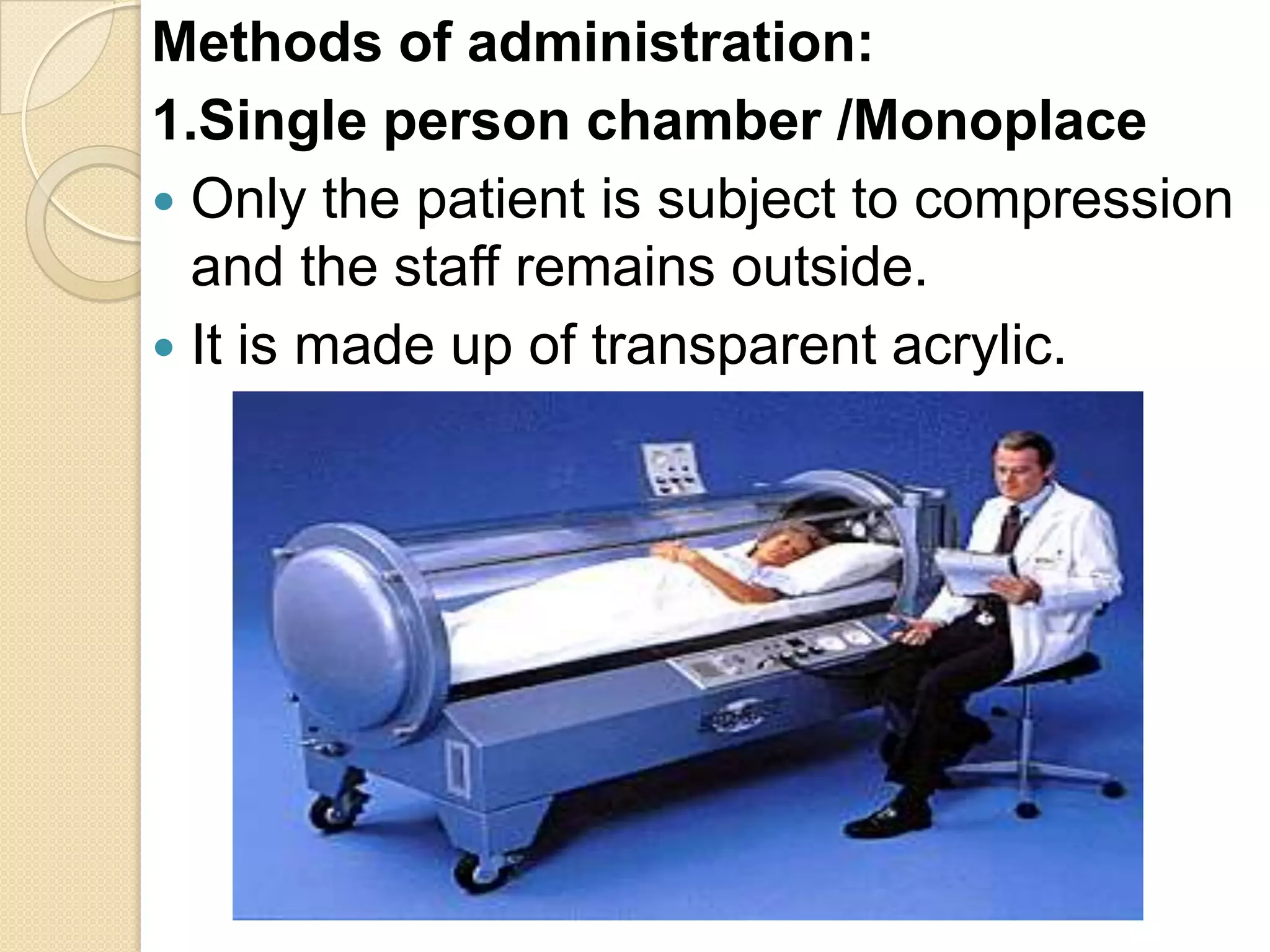 Methods of administration:
1.Single person chamber /Monoplace
 Only the patient is subject to compression
and the staff remains outside.
 It is made up of transparent acrylic.
 